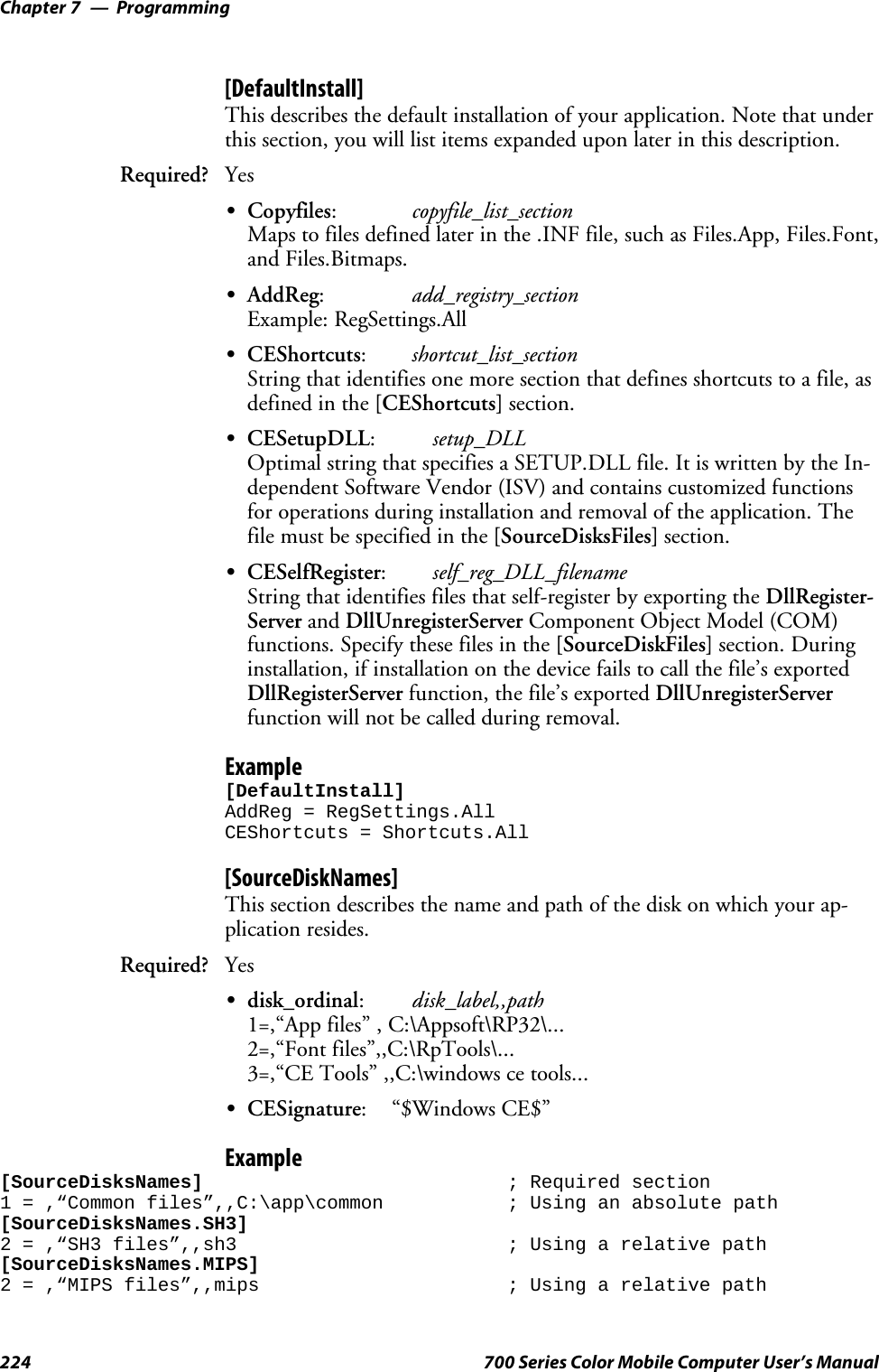 ProgrammingChapter —7224 700 Series Color Mobile Computer User’s Manual[DefaultInstall]This describes the default installation of your application. Note that underthis section, you will list items expanded upon later in this description.Required? YesSCopyfiles:copyfile_list_sectionMaps to files defined later in the .INF file, such as Files.App, Files.Font,and Files.Bitmaps.SAddReg:add_registry_sectionExample: RegSettings.AllSCEShortcuts:shortcut_list_sectionString that identifies one more section that defines shortcuts to a file, asdefined in the [CEShortcuts] section.SCESetupDLL:setup_DLLOptimal string that specifies a SETUP.DLL file. It is written by the In-dependent Software Vendor (ISV) and contains customized functionsfor operations during installation and removal of the application. Thefile must be specified in the [SourceDisksFiles] section.SCESelfRegister:self_reg_DLL_filenameString that identifies files that self-register by exporting the DllRegister-Server and DllUnregisterServer Component Object Model (COM)functions. Specify these files in the [SourceDiskFiles] section. Duringinstallation, if installation on the device fails to call the file’s exportedDllRegisterServer function, the file’s exported DllUnregisterServerfunction will not be called during removal.Example[DefaultInstall]AddReg = RegSettings.AllCEShortcuts = Shortcuts.All[SourceDiskNames]This section describes the name and path of the disk on which your ap-plication resides.Required? YesSdisk_ordinal:disk_label,,path1=,“App files” , C:\Appsoft\RP32\...2=,“Font files”,,C:\RpTools\...3=,“CE Tools” ,,C:\windows ce tools...SCESignature: “$Windows CE$”Example[SourceDisksNames] ; Required section1 = ,“Common files”,,C:\app\common ; Using an absolute path[SourceDisksNames.SH3]2 = ,“SH3 files”,,sh3 ; Using a relative path[SourceDisksNames.MIPS]2 = ,“MIPS files”,,mips ; Using a relative path