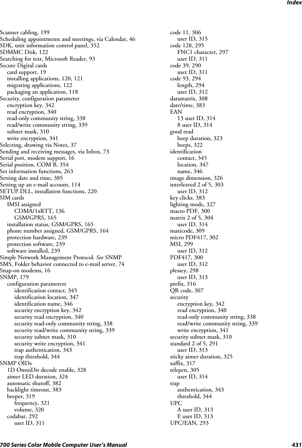 Index431700 Series Color Mobile Computer User’s ManualScanner cabling, 199Scheduling appointments and meetings, via Calendar, 46SDK, unit information control panel, 352SDMMC Disk, 122Searching for text, Microsoft Reader, 93Secure Digital cardscard support, 19installing applications, 120, 121migrating applications, 122packaging an application, 118Security, configuration parameterencryption key, 342read encryption, 340read-only community string, 338read/write community string, 339subnet mask, 310write encryption, 341Selecting, drawing via Notes, 37Sending and receiving messages, via Inbox, 73Serial port, modem support, 16Serial position, COM B, 354Set information functions, 263Setting date and time, 385Setting up an e-mail account, 114SETUP.DLL, installation functions, 220SIM cardsIMSI assignedCDMA/1xRTT, 136GSM/GPRS, 165installation status, GSM/GPRS, 165phone number assigned, GSM/GPRS, 164protection hardware, 239protection software, 239software installed, 239Simple Network Management Protocol. See SNMPSMS, Folder behavior connected to e-mail server, 74Snap-on modems, 16SNMP, 179configuration parametersidentification contact, 345identification location, 347identification name, 346security encryption key, 342security read encryption, 340security read-only community string, 338security read/write community string, 339security subnet mask, 310security write encryption, 341trap authentication, 343trap threshold, 344SNMP OIDs1D OmniDir decode enable, 328aimer LED duration, 324automatic shutoff, 382backlight timeout, 383beeper, 319frequency, 321volume, 320codabar, 292user ID, 311code 11, 306user ID, 315code 128, 295FNC1 character, 297user ID, 311code 39, 290user ID, 311code 93, 294length, 294user ID, 312datamatrix, 308date/time, 383EAN13 user ID, 3148 user ID, 314good readbeep duration, 323beeps, 322identificationcontact, 345location, 347name, 346image dimension, 326interleaved 2 of 5, 303user ID, 312key clicks, 383lighting mode, 327macro PDF, 300matrix 2 of 5, 304user ID, 314maxicode, 309micro PDF417, 302MSI, 299user ID, 312PDF417, 300user ID, 312plessey, 298user ID, 313prefix, 316QR code, 307securityencryption key, 342read encryption, 340read-only community string, 338read/write community string, 339write encryption, 341security subnet mask, 310standard 2 of 5, 291user ID, 313sticky aimer duration, 325suffix, 317telepen, 305user ID, 314trapauthentication, 343threshold, 344UPCA user ID, 313E user ID, 313UPC/EAN, 293