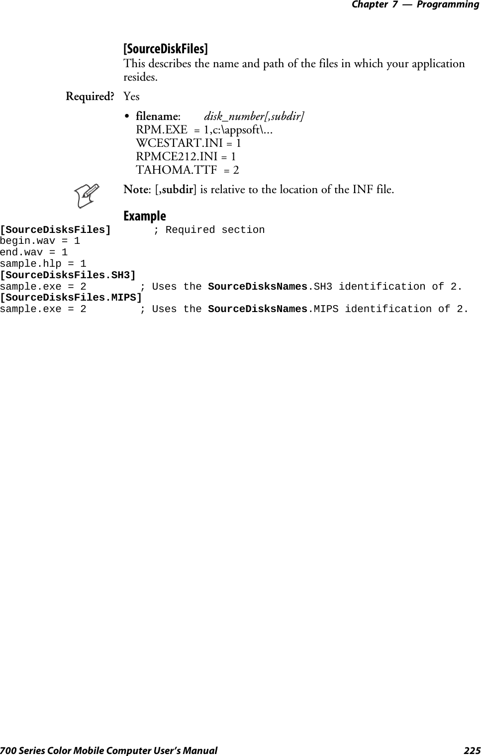 Programming—Chapter 7225700 Series Color Mobile Computer User’s Manual[SourceDiskFiles]This describes the name and path of the files in which your applicationresides.Required? YesSfilename:disk_number[,subdir]RPM.EXE = 1,c:\appsoft\...WCESTART.INI = 1RPMCE212.INI = 1TAHOMA.TTF = 2Note:[,subdir] is relative to the location of the INF file.Example[SourceDisksFiles] ; Required sectionbegin.wav = 1end.wav = 1sample.hlp = 1[SourceDisksFiles.SH3]sample.exe = 2 ; Uses the SourceDisksNames.SH3 identification of 2.[SourceDisksFiles.MIPS]sample.exe = 2 ; Uses the SourceDisksNames.MIPS identification of 2.