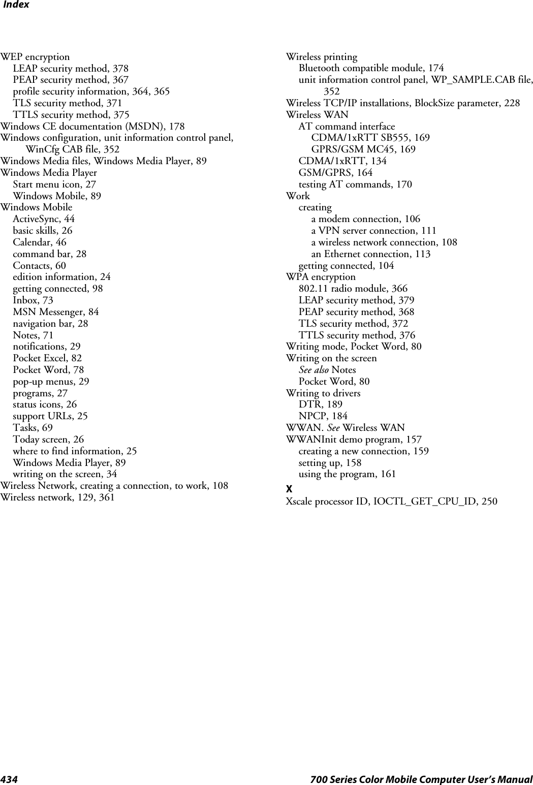 Index434 700 Series Color Mobile Computer User’s ManualWEP encryptionLEAP security method, 378PEAP security method, 367profile security information, 364, 365TLS security method, 371TTLS security method, 375Windows CE documentation (MSDN), 178Windows configuration, unit information control panel,WinCfg CAB file, 352Windows Media files, Windows Media Player, 89Windows Media PlayerStart menu icon, 27Windows Mobile, 89Windows MobileActiveSync, 44basic skills, 26Calendar, 46command bar, 28Contacts, 60edition information, 24getting connected, 98Inbox, 73MSN Messenger, 84navigation bar, 28Notes, 71notifications, 29Pocket Excel, 82Pocket Word, 78pop-up menus, 29programs, 27status icons, 26support URLs, 25Tasks, 69Today screen, 26where to find information, 25Windows Media Player, 89writing on the screen, 34Wireless Network, creating a connection, to work, 108Wireless network, 129, 361Wireless printingBluetooth compatible module, 174unit information control panel, WP_SAMPLE.CAB file,352Wireless TCP/IP installations, BlockSize parameter, 228Wireless WANAT command interfaceCDMA/1xRTT SB555, 169GPRS/GSM MC45, 169CDMA/1xRTT, 134GSM/GPRS, 164testing AT commands, 170Workcreatinga modem connection, 106a VPN server connection, 111a wireless network connection, 108an Ethernet connection, 113getting connected, 104WPA encryption802.11 radio module, 366LEAP security method, 379PEAP security method, 368TLS security method, 372TTLS security method, 376Writing mode, Pocket Word, 80Writing on the screenSee also NotesPocket Word, 80Writing to driversDTR, 189NPCP, 184WWAN. See Wireless WANWWANInit demo program, 157creating a new connection, 159setting up, 158using the program, 161XXscale processor ID, IOCTL_GET_CPU_ID, 250