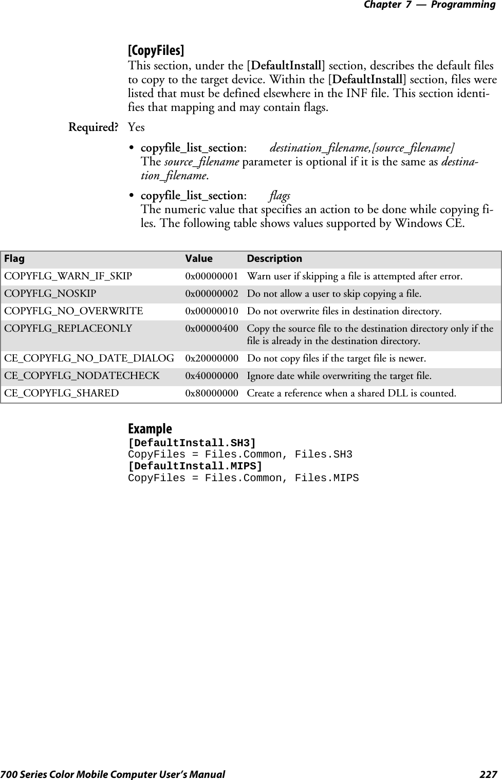 Programming—Chapter 7227700 Series Color Mobile Computer User’s Manual[CopyFiles]This section, under the [DefaultInstall] section, describes the default filesto copy to the target device. Within the [DefaultInstall] section, files werelisted that must be defined elsewhere in the INF file. This section identi-fies that mapping and may contain flags.Required? YesScopyfile_list_section:destination_filename,[source_filename]The source_filename parameter is optional if it is the same as destina-tion_filename.Scopyfile_list_section:flagsThenumericvaluethatspecifiesanactiontobedonewhilecopyingfi-les. The following table shows values supported by Windows CE.Flag Value DescriptionCOPYFLG_WARN_IF_SKIP 0x00000001 Warn user if skipping a file is attempted after error.COPYFLG_NOSKIP 0x00000002 Do not allow a user to skip copying a file.COPYFLG_NO_OVERWRITE 0x00000010 Do not overwrite files in destination directory.COPYFLG_REPLACEONLY 0x00000400 Copy the source file to the destination directory only if thefile is already in the destination directory.CE_COPYFLG_NO_DATE_DIALOG 0x20000000 Do not copy files if the target file is newer.CE_COPYFLG_NODATECHECK 0x40000000 Ignore date while overwriting the target file.CE_COPYFLG_SHARED 0x80000000 Create a reference when a shared DLL is counted.Example[DefaultInstall.SH3]CopyFiles = Files.Common, Files.SH3[DefaultInstall.MIPS]CopyFiles = Files.Common, Files.MIPS