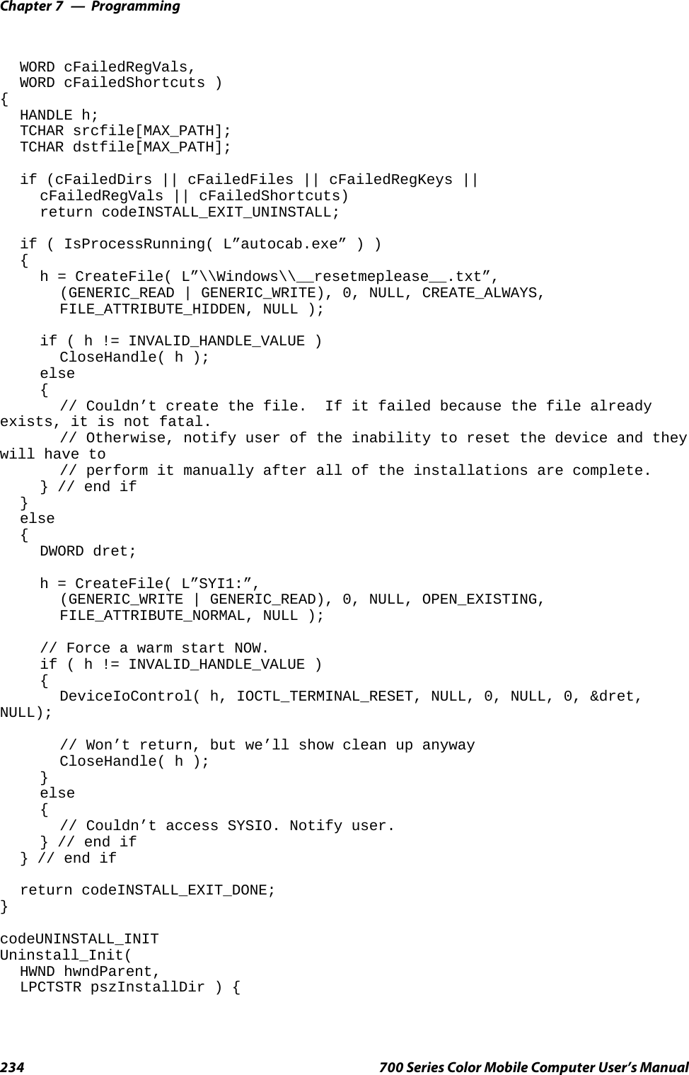 ProgrammingChapter —7234 700 Series Color Mobile Computer User’s ManualWORD cFailedRegVals,WORD cFailedShortcuts ){HANDLE h;TCHAR srcfile[MAX_PATH];TCHAR dstfile[MAX_PATH];if (cFailedDirs || cFailedFiles || cFailedRegKeys ||cFailedRegVals || cFailedShortcuts)return codeINSTALL_EXIT_UNINSTALL;if ( IsProcessRunning( L”autocab.exe” ) ){h = CreateFile( L”\\Windows\\__resetmeplease__.txt”,(GENERIC_READ | GENERIC_WRITE), 0, NULL, CREATE_ALWAYS,FILE_ATTRIBUTE_HIDDEN, NULL );if ( h != INVALID_HANDLE_VALUE )CloseHandle( h );else{// Couldn’t create the file. If it failed because the file alreadyexists, it is not fatal.// Otherwise, notify user of the inability to reset the device and theywill have to// perform it manually after all of the installations are complete.} // end if}else{DWORD dret;h = CreateFile( L”SYI1:”,(GENERIC_WRITE | GENERIC_READ), 0, NULL, OPEN_EXISTING,FILE_ATTRIBUTE_NORMAL, NULL );// Force a warm start NOW.if ( h != INVALID_HANDLE_VALUE ){DeviceIoControl( h, IOCTL_TERMINAL_RESET, NULL, 0, NULL, 0, &amp;dret,NULL);// Won’t return, but we’ll show clean up anywayCloseHandle( h );}else{// Couldn’t access SYSIO. Notify user.} // end if} // end ifreturn codeINSTALL_EXIT_DONE;}codeUNINSTALL_INITUninstall_Init(HWND hwndParent,LPCTSTR pszInstallDir ) {