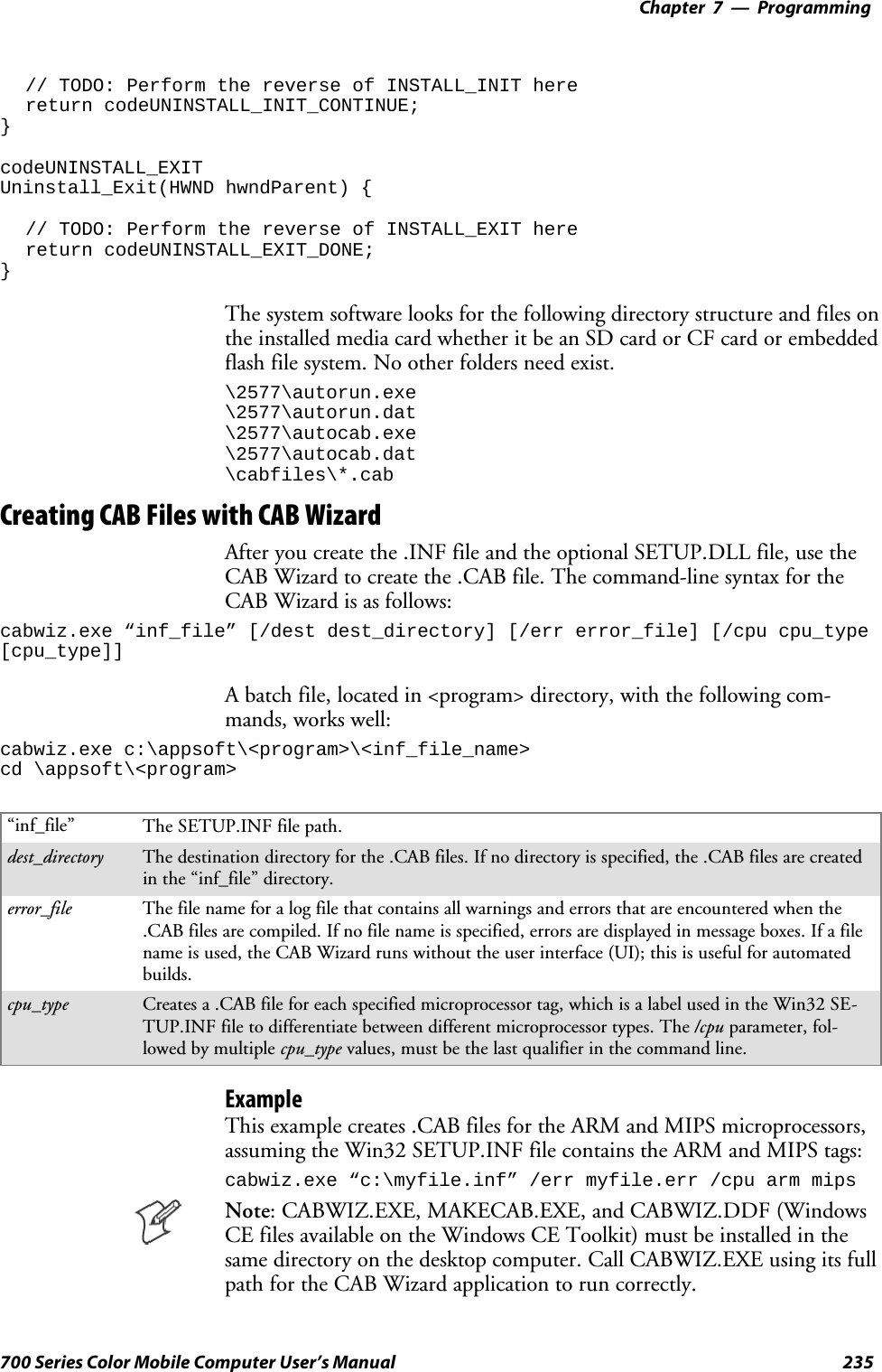 Programming—Chapter 7235700 Series Color Mobile Computer User’s Manual// TODO: Perform the reverse of INSTALL_INIT herereturn codeUNINSTALL_INIT_CONTINUE;}codeUNINSTALL_EXITUninstall_Exit(HWND hwndParent) {// TODO: Perform the reverse of INSTALL_EXIT herereturn codeUNINSTALL_EXIT_DONE;}The system software looks for the following directory structure and files ontheinstalledmediacardwhetheritbeanSDcardorCFcardorembeddedflash file system. No other folders need exist.\2577\autorun.exe\2577\autorun.dat\2577\autocab.exe\2577\autocab.dat\cabfiles\*.cabCreating CAB Files with CAB WizardAfter you create the .INF file and the optional SETUP.DLL file, use theCAB Wizard to create the .CAB file. The command-line syntax for theCABWizardisasfollows:cabwiz.exe “inf_file” [/dest dest_directory] [/err error_file] [/cpu cpu_type[cpu_type]]A batch file, located in &lt;program&gt; directory, with the following com-mands, works well:cabwiz.exe c:\appsoft\&lt;program&gt;\&lt;inf_file_name&gt;cd \appsoft\&lt;program&gt;“inf_file” The SETUP.INF file path.dest_directory The destination directory for the .CAB files. If no directory is specified, the .CAB files are createdin the “inf_file” directory.error_file The file name for a log file that contains all warnings and errors that are encountered when the.CAB files are compiled. If no file name is specified, errors are displayed in message boxes. If a filename is used, the CAB Wizard runs without the user interface (UI); this is useful for automatedbuilds.cpu_type Creates a .CAB file for each specified microprocessor tag, which is a label used in the Win32 SE-TUP.INF file to differentiate between different microprocessor types. The /cpu parameter, fol-lowed by multiple cpu_type values, must be the last qualifier in the command line.ExampleThis example creates .CAB files for the ARM and MIPS microprocessors,assuming the Win32 SETUP.INF file contains the ARM and MIPS tags:cabwiz.exe “c:\myfile.inf” /err myfile.err /cpu arm mipsNote: CABWIZ.EXE, MAKECAB.EXE, and CABWIZ.DDF (WindowsCE files available on the Windows CE Toolkit) must be installed in thesame directory on the desktop computer. Call CABWIZ.EXE using its fullpath for the CAB Wizard application to run correctly.