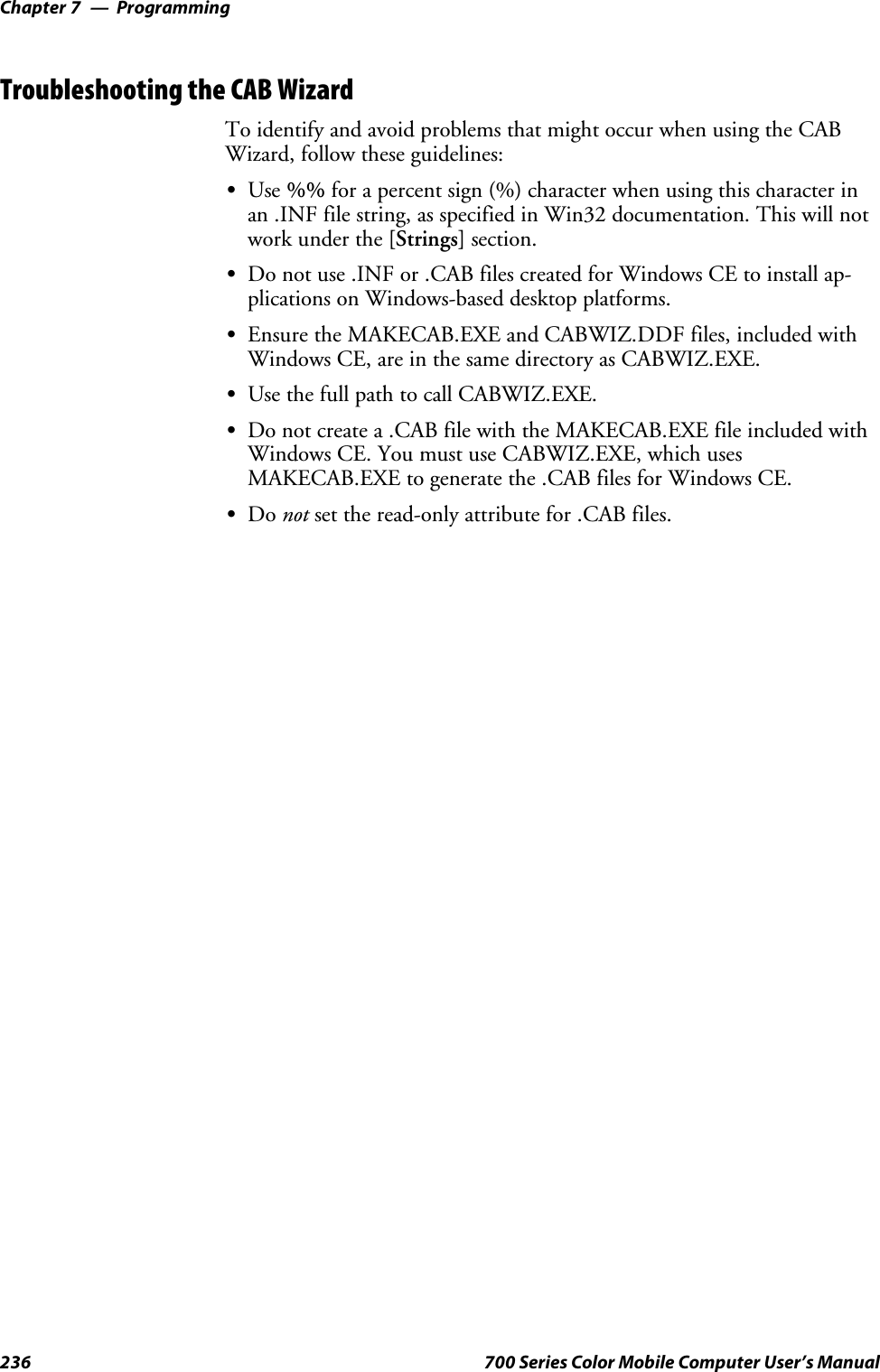 ProgrammingChapter —7236 700 Series Color Mobile Computer User’s ManualTroubleshooting the CAB WizardTo identify and avoid problems that might occur when using the CABWizard, follow these guidelines:SUse %% for a percent sign (%) character when using this character inan .INF file string, as specified in Win32 documentation. This will notwork under the [Strings] section.SDo not use .INF or .CAB files created for Windows CE to install ap-plications on Windows-based desktop platforms.SEnsure the MAKECAB.EXE and CABWIZ.DDF files, included withWindows CE, are in the same directory as CABWIZ.EXE.SUse the full path to call CABWIZ.EXE.SDo not create a .CAB file with the MAKECAB.EXE file included withWindows CE. You must use CABWIZ.EXE, which usesMAKECAB.EXE to generate the .CAB files for Windows CE.SDo not set the read-only attribute for .CAB files.