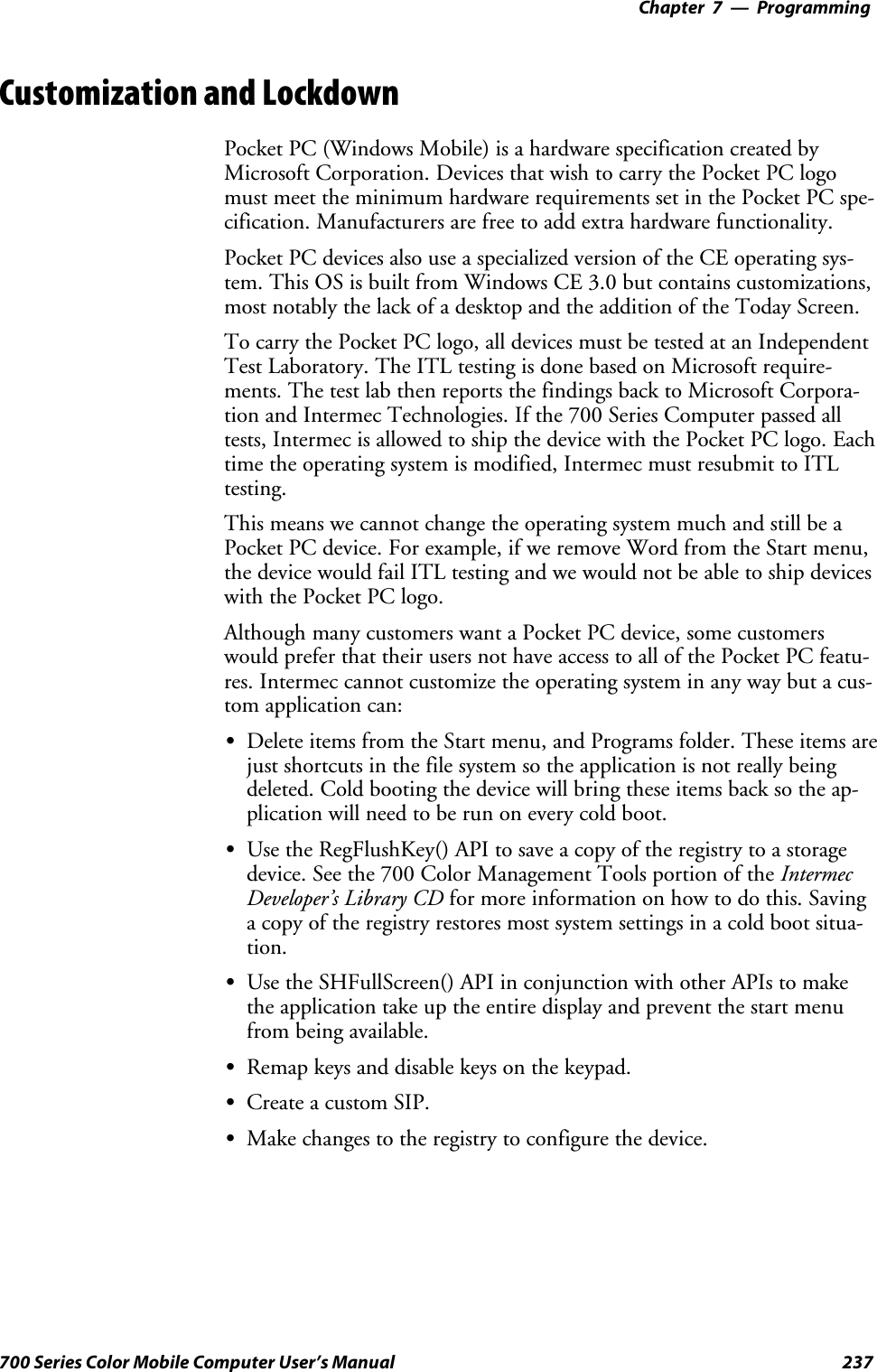 Programming—Chapter 7237700 Series Color Mobile Computer User’s ManualCustomization and LockdownPocket PC (Windows Mobile) is a hardware specification created byMicrosoft Corporation. Devices that wish to carry the Pocket PC logomust meet the minimum hardware requirements set in the Pocket PC spe-cification. Manufacturers are free to add extra hardware functionality.Pocket PC devices also use a specialized version of the CE operating sys-tem. This OS is built from Windows CE 3.0 but contains customizations,most notably the lack of a desktop and the addition of the Today Screen.To carry the Pocket PC logo, all devices must be tested at an IndependentTest Laboratory. The ITL testing is done based on Microsoft require-ments. The test lab then reports the findings back to Microsoft Corpora-tion and Intermec Technologies. If the 700 Series Computer passed alltests, Intermec is allowed to ship the device with the Pocket PC logo. Eachtime the operating system is modified, Intermec must resubmit to ITLtesting.This means we cannot change the operating system much and still be aPocket PC device. For example, if we remove Word from the Start menu,thedevicewouldfailITLtestingandwewouldnotbeabletoshipdeviceswith the Pocket PC logo.Although many customers want a Pocket PC device, some customerswould prefer that their users not have access to all of the Pocket PC featu-res. Intermec cannot customize the operating system in any way but a cus-tom application can:SDelete items from the Start menu, and Programs folder. These items arejust shortcuts in the file system so the application is not really beingdeleted. Cold booting the device will bring these items back so the ap-plication will need to be run on every cold boot.SUse the RegFlushKey() API to save a copy of the registry to a storagedevice. See the 700 Color Management Tools portion of the IntermecDeveloper’s Library CD for more information on how to do this. Savinga copy of the registry restores most system settings in a cold boot situa-tion.SUse the SHFullScreen() API in conjunction with other APIs to makethe application take up the entire display and prevent the start menufrom being available.SRemap keys and disable keys on the keypad.SCreate a custom SIP.SMake changes to the registry to configure the device.