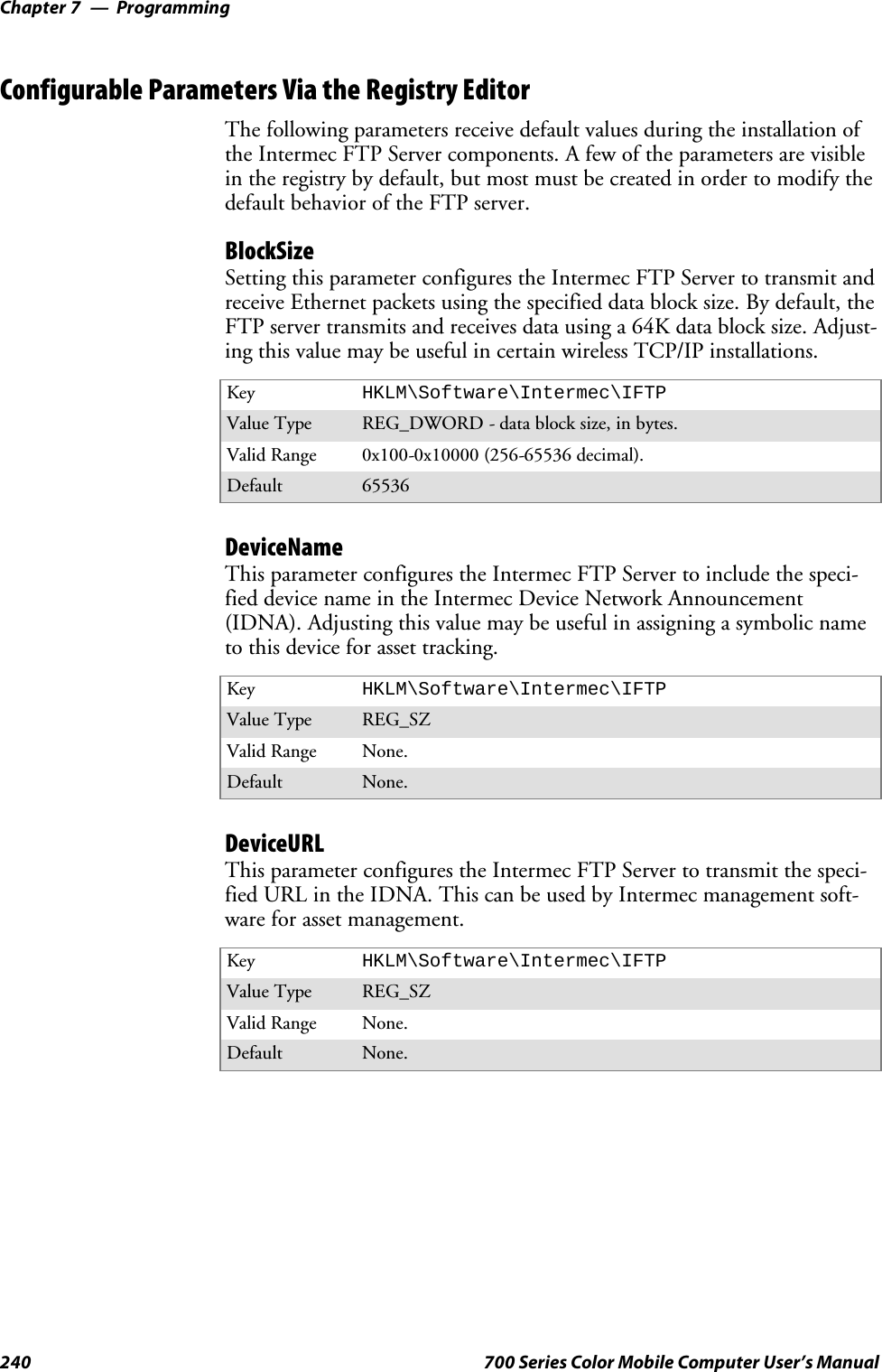 ProgrammingChapter —7240 700 Series Color Mobile Computer User’s ManualConfigurable Parameters Via the Registry EditorThe following parameters receive default values during the installation ofthe Intermec FTP Server components. A few of the parameters are visiblein the registry by default, but most must be created in order to modify thedefault behavior of the FTP server.BlockSizeSetting this parameter configures the Intermec FTP Server to transmit andreceive Ethernet packets using the specified data block size. By default, theFTP server transmits and receives data using a 64K data block size. Adjust-ing this value may be useful in certain wireless TCP/IP installations.Key HKLM\Software\Intermec\IFTPValue Type REG_DWORD - data block size, in bytes.Valid Range 0x100-0x10000 (256-65536 decimal).Default 65536DeviceNameThis parameter configures the Intermec FTP Server to include the speci-fied device name in the Intermec Device Network Announcement(IDNA). Adjusting this value may be useful in assigning a symbolic nameto this device for asset tracking.Key HKLM\Software\Intermec\IFTPValue Type REG_SZValid Range None.Default None.DeviceURLThis parameter configures the Intermec FTP Server to transmit the speci-fied URL in the IDNA. This can be used by Intermec management soft-ware for asset management.Key HKLM\Software\Intermec\IFTPValue Type REG_SZValid Range None.Default None.