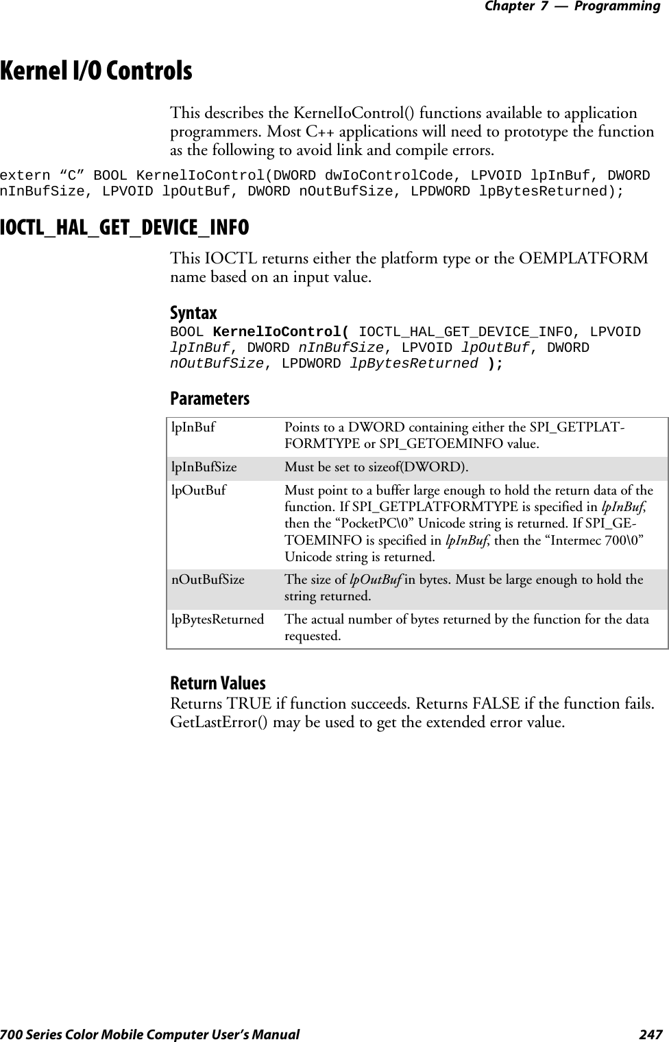 Programming—Chapter 7247700 Series Color Mobile Computer User’s ManualKernel I/O ControlsThis describes the KernelIoControl() functions available to applicationprogrammers. Most C++ applications will need to prototype the functionas the following to avoid link and compile errors.extern “C” BOOL KernelIoControl(DWORD dwIoControlCode, LPVOID lpInBuf, DWORDnInBufSize, LPVOID lpOutBuf, DWORD nOutBufSize, LPDWORD lpBytesReturned);IOCTL_HAL_GET_DEVICE_INFOThis IOCTL returns either the platform type or the OEMPLATFORMnamebasedonaninputvalue.SyntaxBOOL KernelIoControl( IOCTL_HAL_GET_DEVICE_INFO, LPVOIDlpInBuf, DWORD nInBufSize, LPVOID lpOutBuf, DWORDnOutBufSize, LPDWORD lpBytesReturned );ParameterslpInBuf Points to a DWORD containing either the SPI_GETPLAT-FORMTYPE or SPI_GETOEMINFO value.lpInBufSize Must be set to sizeof(DWORD).lpOutBuf Must point to a buffer large enough to hold the return data of thefunction. If SPI_GETPLATFORMTYPE is specified in lpInBuf,then the “PocketPC\0” Unicode string is returned. If SPI_GE-TOEMINFO is specified in lpInBuf, then the “Intermec 700\0”Unicode string is returned.nOutBufSize ThesizeoflpOutBuf in bytes. Must be large enough to hold thestring returned.lpBytesReturned The actual number of bytes returned by the function for the datarequested.Return ValuesReturns TRUE if function succeeds. Returns FALSE if the function fails.GetLastError() may be used to get the extended error value.