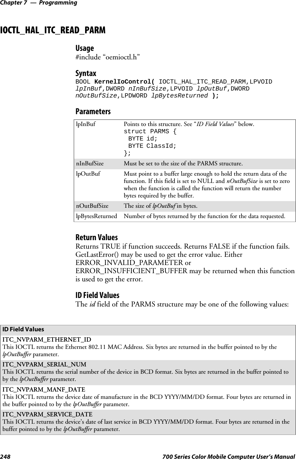 ProgrammingChapter —7248 700 Series Color Mobile Computer User’s ManualIOCTL_HAL_ITC_READ_PARMUsage#include “oemioctl.h”SyntaxBOOL KernelIoControl( IOCTL_HAL_ITC_READ_PARM,LPVOIDlpInBuf,DWORD nInBufSize,LPVOID lpOutBuf,DWORDnOutBufSize,LPDWORD lpBytesReturned );ParameterslpInBuf Points to this structure. See “ID Field Values”below.struct PARMS {BYTE id;BYTE ClassId;};nInBufSize Must be set to the size of the PARMS structure.lpOutBuf Must point to a buffer large enough to hold the return data of thefunction. If this field is set to NULL and nOutBufSize is set to zerowhen the function is called the function will return the numberbytes required by the buffer.nOutBufSize ThesizeoflpOutBuf in bytes.lpBytesReturned Number of bytes returned by the function for the data requested.Return ValuesReturns TRUE if function succeeds. Returns FALSE if the function fails.GetLastError() may be used to get the error value. EitherERROR_INVALID_PARAMETER orERROR_INSUFFICIENT_BUFFER may be returned when this functionis used to get the error.ID Field ValuesThe id field of the PARMS structure may be one of the following values:ID Field ValuesITC_NVPARM_ETHERNET_IDThis IOCTL returns the Ethernet 802.11 MAC Address. Six bytes are returned in the buffer pointed to by thelpOutBuffer parameter.ITC_NVPARM_SERIAL_NUMThis IOCTL returns the serial number of the device in BCD format. Six bytes are returned in the buffer pointed toby the lpOutBuffer parameter.ITC_NVPARM_MANF_DATEThis IOCTL returns the device date of manufacture in the BCD YYYY/MM/DD format. Four bytes are returned inthe buffer pointed to by the lpOutBuffer parameter.ITC_NVPARM_SERVICE_DATEThis IOCTL returns the device’s date of last service in BCD YYYY/MM/DD format. Four bytes are returned in thebuffer pointed to by the lpOutBuffer parameter.