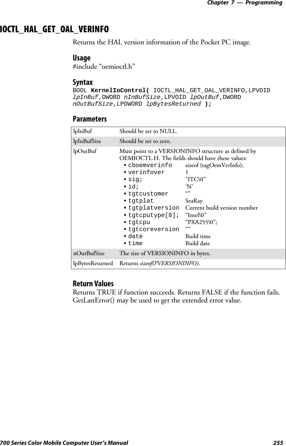 Programming—Chapter 7255700 Series Color Mobile Computer User’s ManualIOCTL_HAL_GET_OAL_VERINFOReturns the HAL version information of the Pocket PC image.Usage#include “oemioctl.h”SyntaxBOOL KernelIoControl( IOCTL_HAL_GET_OAL_VERINFO,LPVOIDlpInBuf,DWORD nInBufSize,LPVOID lpOutBuf,DWORDnOutBufSize,LPDWORD lpBytesReturned );ParameterslpInBuf Should be set to NULL.lpInBufSize Should be set to zero.lpOutBuf Must point to a VERSIONINFO structure as defined byOEMIOCTL.H. The fields should have these values:Scboemverinfo sizeof (tagOemVerInfo);Sverinfover 1Ssig; “ITC\0”Sid; ‘N’Stgtcustomer “”Stgtplat SeaRayStgtplatversion Current build version numberStgtcputype[8]; “Intel\0”Stgtcpu “PXA255\0”;Stgtcoreversion “”Sdate Build timeStime Build datenOutBufSize ThesizeofVERSIONINFOinbytes.lpBytesReturned Returns sizeof(PVERSIONINFO).Return ValuesReturns TRUE if function succeeds. Returns FALSE if the function fails.GetLastError() may be used to get the extended error value.