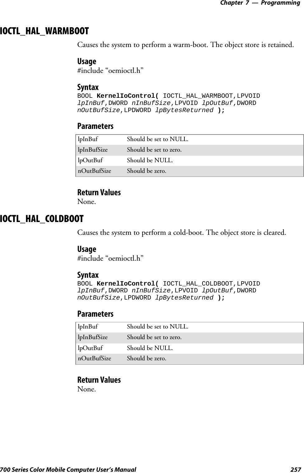 Programming—Chapter 7257700 Series Color Mobile Computer User’s ManualIOCTL_HAL_WARMBOOTCauses the system to perform a warm-boot. The object store is retained.Usage#include “oemioctl.h”SyntaxBOOL KernelIoControl( IOCTL_HAL_WARMBOOT,LPVOIDlpInBuf,DWORD nInBufSize,LPVOID lpOutBuf,DWORDnOutBufSize,LPDWORD lpBytesReturned );ParameterslpInBuf Should be set to NULL.lpInBufSize Should be set to zero.lpOutBuf Should be NULL.nOutBufSize Should be zero.Return ValuesNone.IOCTL_HAL_COLDBOOTCauses the system to perform a cold-boot. The object store is cleared.Usage#include “oemioctl.h”SyntaxBOOL KernelIoControl( IOCTL_HAL_COLDBOOT,LPVOIDlpInBuf,DWORD nInBufSize,LPVOID lpOutBuf,DWORDnOutBufSize,LPDWORD lpBytesReturned );ParameterslpInBuf Should be set to NULL.lpInBufSize Should be set to zero.lpOutBuf Should be NULL.nOutBufSize Should be zero.Return ValuesNone.