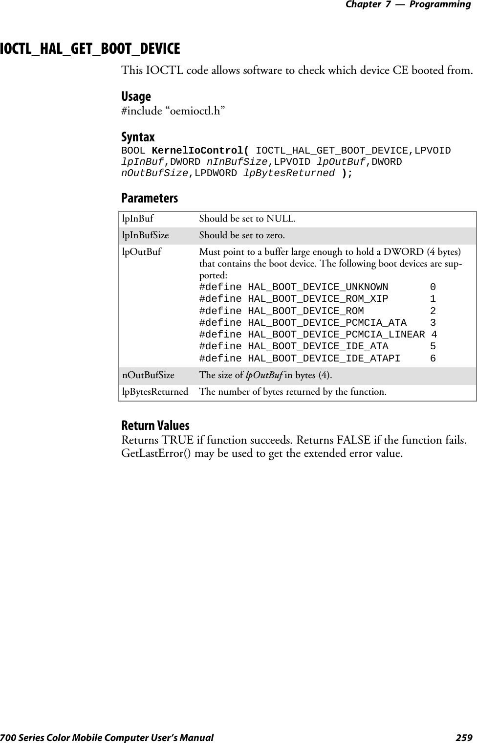 Programming—Chapter 7259700 Series Color Mobile Computer User’s ManualIOCTL_HAL_GET_BOOT_DEVICEThis IOCTL code allows software to check which device CE booted from.Usage#include “oemioctl.h”SyntaxBOOL KernelIoControl( IOCTL_HAL_GET_BOOT_DEVICE,LPVOIDlpInBuf,DWORD nInBufSize,LPVOID lpOutBuf,DWORDnOutBufSize,LPDWORD lpBytesReturned );ParameterslpInBuf Should be set to NULL.lpInBufSize Should be set to zero.lpOutBuf Must point to a buffer large enough to hold a DWORD (4 bytes)that contains the boot device. The following boot devices are sup-ported:#define HAL_BOOT_DEVICE_UNKNOWN 0#define HAL_BOOT_DEVICE_ROM_XIP 1#define HAL_BOOT_DEVICE_ROM 2#define HAL_BOOT_DEVICE_PCMCIA_ATA 3#define HAL_BOOT_DEVICE_PCMCIA_LINEAR 4#define HAL_BOOT_DEVICE_IDE_ATA 5#define HAL_BOOT_DEVICE_IDE_ATAPI 6nOutBufSize ThesizeoflpOutBuf in bytes (4).lpBytesReturned The number of bytes returned by the function.Return ValuesReturns TRUE if function succeeds. Returns FALSE if the function fails.GetLastError() may be used to get the extended error value.