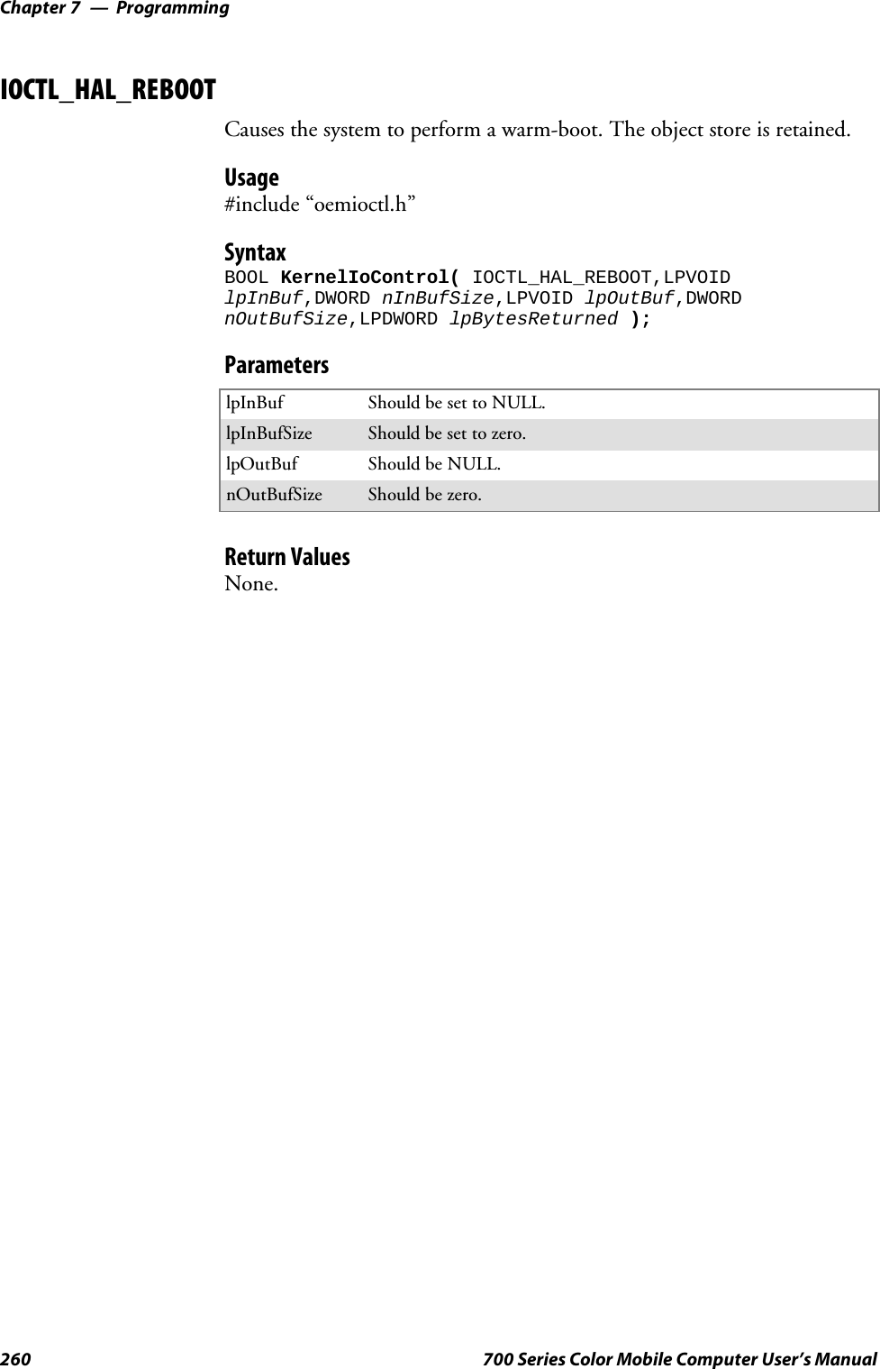 ProgrammingChapter —7260 700 Series Color Mobile Computer User’s ManualIOCTL_HAL_REBOOTCauses the system to perform a warm-boot. The object store is retained.Usage#include “oemioctl.h”SyntaxBOOL KernelIoControl( IOCTL_HAL_REBOOT,LPVOIDlpInBuf,DWORD nInBufSize,LPVOID lpOutBuf,DWORDnOutBufSize,LPDWORD lpBytesReturned );ParameterslpInBuf Should be set to NULL.lpInBufSize Should be set to zero.lpOutBuf Should be NULL.nOutBufSize Should be zero.Return ValuesNone.