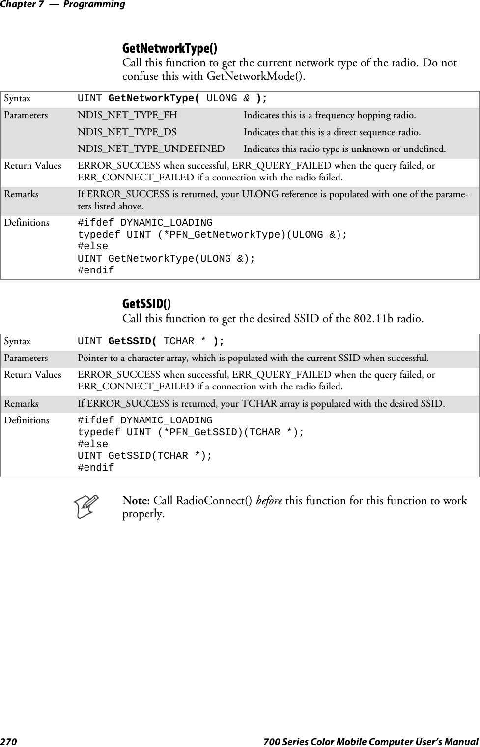 ProgrammingChapter —7270 700 Series Color Mobile Computer User’s ManualGetNetworkType()Call this function to get the current network type of the radio. Do notconfuse this with GetNetworkMode().Syntax UINT GetNetworkType( ULONG &amp;);Parameters NDIS_NET_TYPE_FH Indicatesthisisafrequencyhoppingradio.NDIS_NET_TYPE_DS Indicatesthatthisisadirectsequenceradio.NDIS_NET_TYPE_UNDEFINED Indicates this radio type is unknown or undefined.Return Values ERROR_SUCCESS when successful, ERR_QUERY_FAILED when the query failed, orERR_CONNECT_FAILED if a connection with the radio failed.Remarks If ERROR_SUCCESS is returned, your ULONG reference is populated with one of the parame-ters listed above.Definitions #ifdef DYNAMIC_LOADINGtypedef UINT (*PFN_GetNetworkType)(ULONG &amp;);#elseUINT GetNetworkType(ULONG &amp;);#endifGetSSID()Call this function to get the desired SSID of the 802.11b radio.Syntax UINT GetSSID( TCHAR * );Parameters Pointer to a character array, which is populated with the current SSID when successful.Return Values ERROR_SUCCESS when successful, ERR_QUERY_FAILED when the query failed, orERR_CONNECT_FAILED if a connection with the radio failed.Remarks If ERROR_SUCCESS is returned, your TCHAR array is populated with the desired SSID.Definitions #ifdef DYNAMIC_LOADINGtypedef UINT (*PFN_GetSSID)(TCHAR *);#elseUINT GetSSID(TCHAR *);#endifNote: Call RadioConnect() before this function for this function to workproperly.