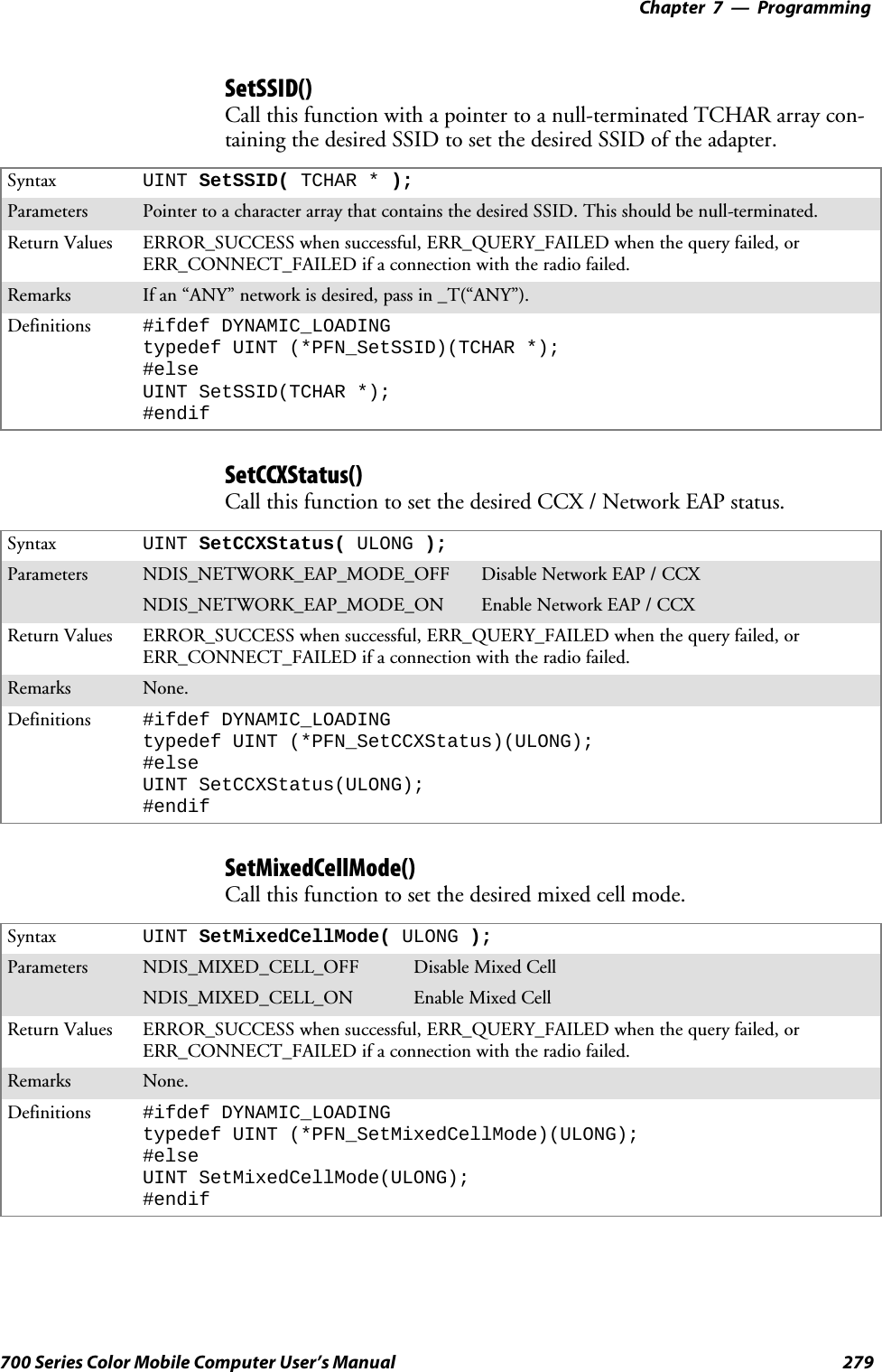 Programming—Chapter 7279700 Series Color Mobile Computer User’s ManualSetSSID()Call this function with a pointer to a null-terminated TCHAR array con-taining the desired SSID to set the desired SSID of the adapter.Syntax UINT SetSSID( TCHAR * );Parameters Pointer to a character array that contains the desired SSID. This should be null-terminated.Return Values ERROR_SUCCESS when successful, ERR_QUERY_FAILED when the query failed, orERR_CONNECT_FAILED if a connection with the radio failed.Remarks If an “ANY” network is desired, pass in _T(“ANY”).Definitions #ifdef DYNAMIC_LOADINGtypedef UINT (*PFN_SetSSID)(TCHAR *);#elseUINT SetSSID(TCHAR *);#endifSetCCXStatus()Call this function to set the desired CCX / Network EAP status.Syntax UINT SetCCXStatus( ULONG );Parameters NDIS_NETWORK_EAP_MODE_OFF Disable Network EAP / CCXNDIS_NETWORK_EAP_MODE_ON Enable Network EAP / CCXReturn Values ERROR_SUCCESS when successful, ERR_QUERY_FAILED when the query failed, orERR_CONNECT_FAILED if a connection with the radio failed.Remarks None.Definitions #ifdef DYNAMIC_LOADINGtypedef UINT (*PFN_SetCCXStatus)(ULONG);#elseUINT SetCCXStatus(ULONG);#endifSetMixedCellMode()Call this function to set the desired mixed cell mode.Syntax UINT SetMixedCellMode( ULONG );Parameters NDIS_MIXED_CELL_OFF Disable Mixed CellNDIS_MIXED_CELL_ON Enable Mixed CellReturn Values ERROR_SUCCESS when successful, ERR_QUERY_FAILED when the query failed, orERR_CONNECT_FAILED if a connection with the radio failed.Remarks None.Definitions #ifdef DYNAMIC_LOADINGtypedef UINT (*PFN_SetMixedCellMode)(ULONG);#elseUINT SetMixedCellMode(ULONG);#endif