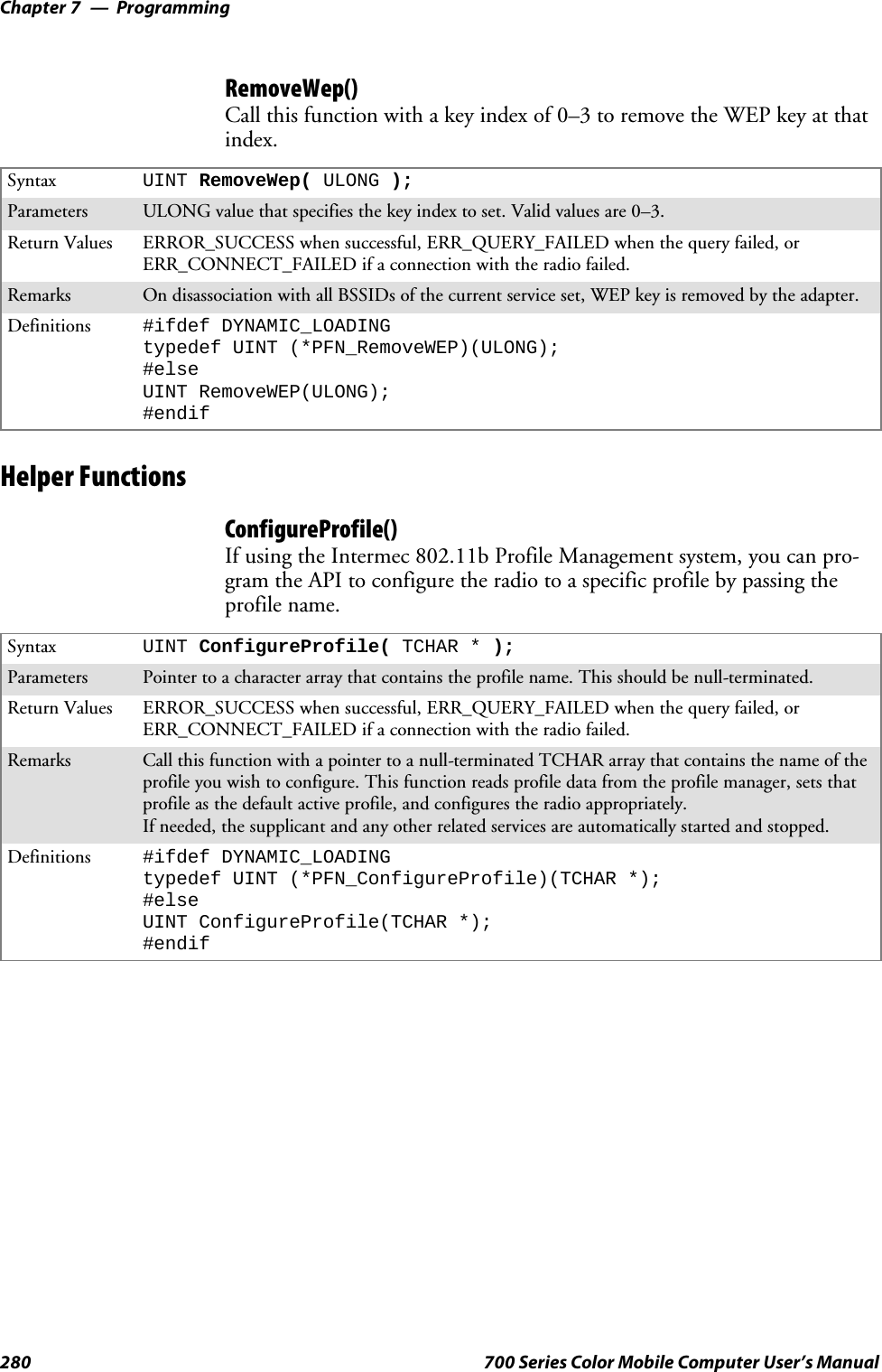 ProgrammingChapter —7280 700 Series Color Mobile Computer User’s ManualRemoveWep()Call this function with a key index of 0–3 to remove the WEP key at thatindex.Syntax UINT RemoveWep( ULONG );Parameters ULONG value that specifies the key index to set. Valid values are 0–3.Return Values ERROR_SUCCESS when successful, ERR_QUERY_FAILED when the query failed, orERR_CONNECT_FAILED if a connection with the radio failed.Remarks On disassociation with all BSSIDs of the current service set, WEP key is removed by the adapter.Definitions #ifdef DYNAMIC_LOADINGtypedef UINT (*PFN_RemoveWEP)(ULONG);#elseUINT RemoveWEP(ULONG);#endifHelper FunctionsConfigureProfile()If using the Intermec 802.11b Profile Management system, you can pro-gram the API to configure the radio to a specific profile by passing theprofile name.Syntax UINT ConfigureProfile( TCHAR * );Parameters Pointer to a character array that contains the profile name. This should be null-terminated.Return Values ERROR_SUCCESS when successful, ERR_QUERY_FAILED when the query failed, orERR_CONNECT_FAILED if a connection with the radio failed.Remarks Call this function with a pointer to a null-terminated TCHAR array that contains the name of theprofile you wish to configure. This function reads profile data from the profile manager, sets thatprofile as the default active profile, and configures the radio appropriately.If needed, the supplicant and any other related services are automatically started and stopped.Definitions #ifdef DYNAMIC_LOADINGtypedef UINT (*PFN_ConfigureProfile)(TCHAR *);#elseUINT ConfigureProfile(TCHAR *);#endif