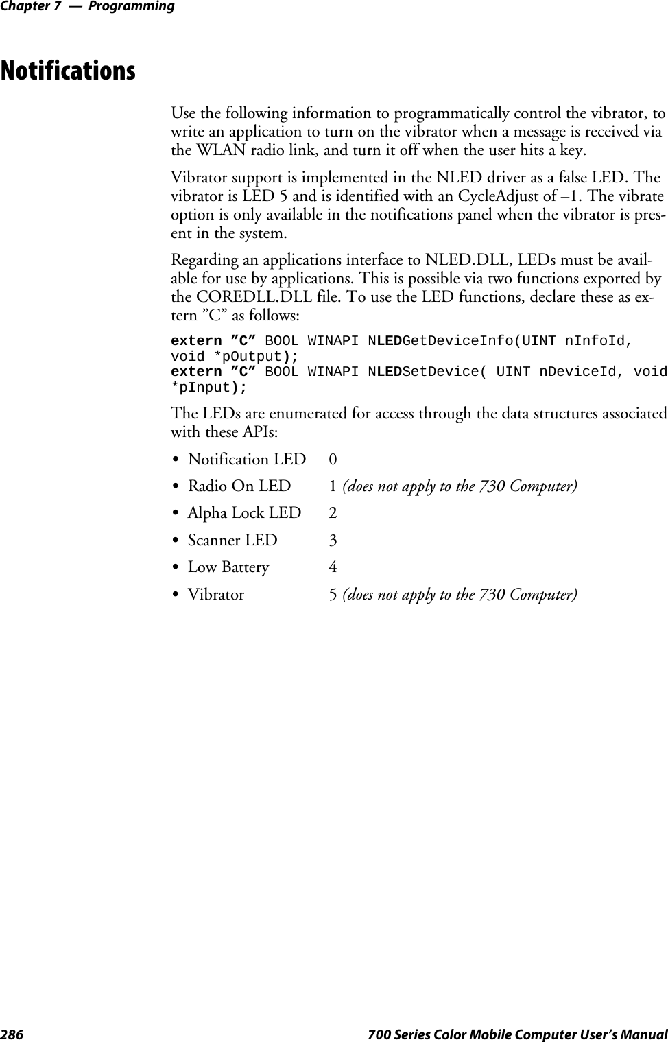 ProgrammingChapter —7286 700 Series Color Mobile Computer User’s ManualNotificationsUse the following information to programmatically control the vibrator, towrite an application to turn on the vibrator when a message is received viathe WLAN radio link, and turn it off when the user hits a key.Vibrator support is implemented in the NLED driver as a false LED. Thevibrator is LED 5 and is identified with an CycleAdjust of –1. The vibrateoption is only available in the notifications panel when the vibrator is pres-ent in the system.Regarding an applications interface to NLED.DLL, LEDs must be avail-able for use by applications. This is possible via two functions exported bythe COREDLL.DLL file. To use the LED functions, declare these as ex-tern ”C” as follows:extern ”C” BOOL WINAPI NLEDGetDeviceInfo(UINT nInfoId,void *pOutput);extern ”C” BOOL WINAPI NLEDSetDevice( UINT nDeviceId, void*pInput);The LEDs are enumerated for access through the data structures associatedwith these APIs:SNotification LED 0SRadio On LED 1 (does not apply to the 730 Computer)SAlpha Lock LED 2SScanner LED 3SLow Battery 4SVibrator 5 (does not apply to the 730 Computer)