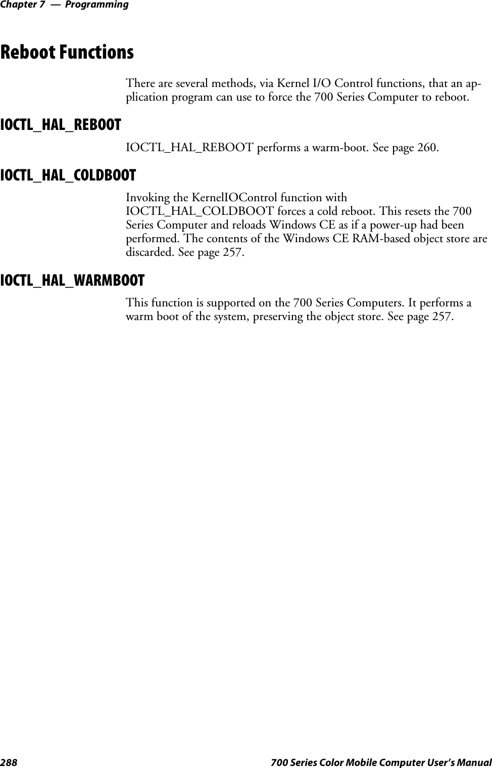 ProgrammingChapter —7288 700 Series Color Mobile Computer User’s ManualReboot FunctionsThere are several methods, via Kernel I/O Control functions, that an ap-plication program can use to force the 700 Series Computer to reboot.IOCTL_HAL_REBOOTIOCTL_HAL_REBOOT performs a warm-boot. See page 260.IOCTL_HAL_COLDBOOTInvoking the KernelIOControl function withIOCTL_HAL_COLDBOOT forces a cold reboot. This resets the 700Series Computer and reloads Windows CE as if a power-up had beenperformed. The contents of the Windows CE RAM-based object store arediscarded. See page 257.IOCTL_HAL_WARMBOOTThis function is supported on the 700 Series Computers. It performs awarm boot of the system, preserving the object store. See page 257.