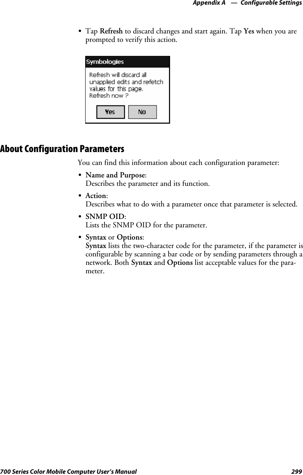 Configurable SettingsAppendix —A299700 Series Color Mobile Computer User’s ManualSTap Refresh to discard changes and start again. Tap Yes when you areprompted to verify this action.About Configuration ParametersYou can find this information about each configuration parameter:SName and Purpose:Describes the parameter and its function.SAction:Describes what to do with a parameter once that parameter is selected.SSNMP OID:Lists the SNMP OID for the parameter.SSyntax or Options:Syntax lists the two-character code for the parameter, if the parameter isconfigurable by scanning a bar code or by sending parameters through anetwork. Both Syntax and Options list acceptable values for the para-meter.