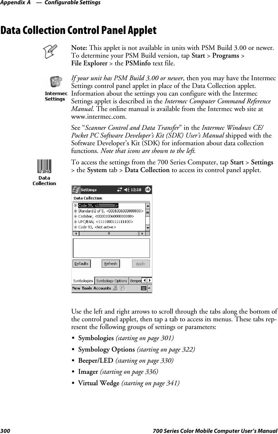 Configurable SettingsAppendix —A300 700 Series Color Mobile Computer User’s ManualData Collection Control Panel AppletNote: This applet is not available in units with PSM Build 3.00 or newer.To determine your PSM Build version, tap Start &gt;Programs &gt;File Explorer &gt;thePSMinfo text file.If your unit has PSM Build 3.00 or newer, then you may have the IntermecSettings control panel applet in place of the Data Collection applet.Information about the settings you can configure with the IntermecSettings applet is described in the Intermec Computer Command ReferenceManual. The online manual is available from the Intermec web site atwww.intermec.com.See “Scanner Control and Data Transfer”intheIntermec Windows CE/Pocket PC Software Developer’s Kit (SDK) User’s Manual shipped with theSoftware Developer’s Kit (SDK) for information about data collectionfunctions. Note that icons are shown to the left.To access the settings from the 700 Series Computer, tap Start &gt;Settings&gt;theSystem tab &gt; Data Collection to access its control panel applet.Use the left and right arrows to scroll through the tabs along the bottom ofthe control panel applet, then tap a tab to access its menus. These tabs rep-resent the following groups of settings or parameters:SSymbologies (starting on page 301)SSymbology Options (starting on page 322)SBeeper/LED (starting on page 330)SImager (starting on page 336)SVirtual Wedge (starting on page 341)