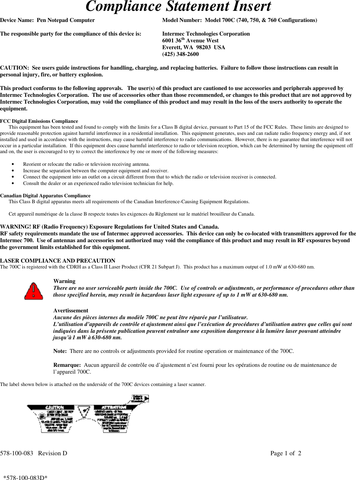 578-100-083   Revision D Page 1 of  2*578-100-083D*  *578-100-083D*Compliance Statement InsertDevice Name:  Pen Notepad Computer Model Number:  Model 700C (740, 750, &amp; 760 Configurations)The responsible party for the compliance of this device is: Intermec Technologies Corporation6001 36th Avenue WestEverett, WA  98203  USA(425) 348-2600CAUTION:  See users guide instructions for handling, charging, and replacing batteries.  Failure to follow those instructions can result inpersonal injury, fire, or battery explosion.This product conforms to the following approvals.   The user(s) of this product are cautioned to use accessories and peripherals approved byIntermec Technologies Corporation.  The use of accessories other than those recommended, or changes to this product that are not approved byIntermec Technologies Corporation, may void the compliance of this product and may result in the loss of the users authority to operate theequipment.FCC Digital Emissions ComplianceThis equipment has been tested and found to comply with the limits for a Class B digital device, pursuant to Part 15 of the FCC Rules.  These limits are designed toprovide reasonable protection against harmful interference in a residential installation.  This equipment generates, uses and can radiate radio frequency energy and, if notinstalled and used in accordance with the instructions, may cause harmful interference to radio communications.  However, there is no guarantee that interference will notoccur in a particular installation.  If this equipment does cause harmful interference to radio or television reception, which can be determined by turning the equipment offand on, the user is encouraged to try to correct the interference by one or more of the following measures:• Reorient or relocate the radio or television receiving antenna.• Increase the separation between the computer equipment and receiver.• Connect the equipment into an outlet on a circuit different from that to which the radio or television receiver is connected.• Consult the dealer or an experienced radio television technician for help.Canadian Digital Apparatus ComplianceThis Class B digital apparatus meets all requirements of the Canadian Interference-Causing Equipment Regulations.Cet appareil numérique de la classe B respecte toutes les exigences du Règlement sur le matériel brouilleur du Canada.WARNING! RF (Radio Frequency) Exposure Regulations for United States and Canada.RF safety requirements mandate the use of Intermec approved accessories.  This device can only be co-located with transmitters approved for theIntermec 700.  Use of antennas and accessories not authorized may void the compliance of this product and may result in RF exposures beyondthe government limits established for this equipment.LASER COMPLIANCE AND PRECAUTIONThe 700C is registered with the CDRH as a Class II Laser Product (CFR 21 Subpart J).  This product has a maximum output of 1.0 mW at 630-680 nm.WarningThere are no user serviceable parts inside the 700C.  Use of controls or adjustments, or performance of procedures other thanthose specified herein, may result in hazardous laser light exposure of up to 1 mW at 630-680 nm.AvertissementAucune des pièces internes du modèle 700C ne peut être réparée par l’utilisateur.L’utilisation d’appareils de contrôle et ajustement ainsi que l’exécution de procédures d’utilisation autres que celles qui sontindiquées dans la présente publication peuvent entraîner une exposition dangereuse à la lumière laser pouvant atteindrejusqu’à 1 mW à 630-680 nm.Note:  There are no controls or adjustments provided for routine operation or maintenance of the 700C.Remarque:  Aucun appareil de contrôle ou d’ajustement n’est fourni pour les opérations de routine ou de maintenance del’appareil 700C.The label shown below is attached on the underside of the 700C devices containing a laser scanner.