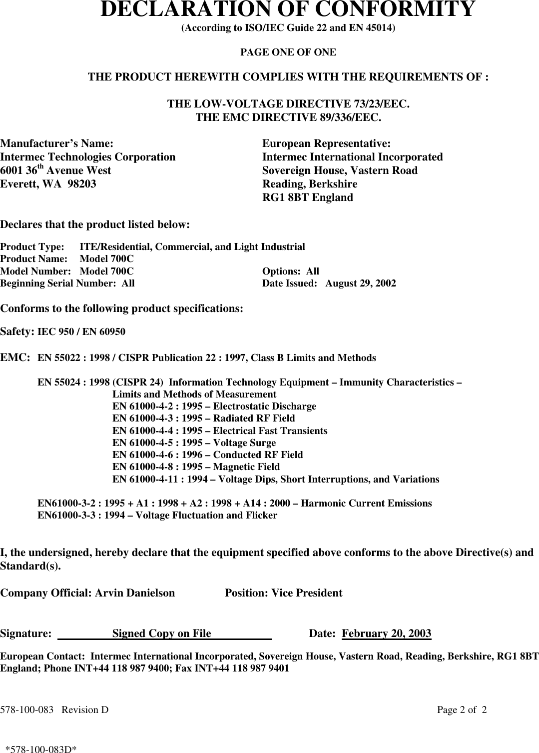 578-100-083   Revision D Page 2 of  2*578-100-083D*  *578-100-083D*DECLARATION OF CONFORMITY(According to ISO/IEC Guide 22 and EN 45014)PAGE ONE OF ONETHE PRODUCT HEREWITH COMPLIES WITH THE REQUIREMENTS OF :THE LOW-VOLTAGE DIRECTIVE 73/23/EEC.THE EMC DIRECTIVE 89/336/EEC.Manufacturer’s Name: European Representative:Intermec Technologies Corporation Intermec International Incorporated6001 36th Avenue West Sovereign House, Vastern RoadEverett, WA  98203 Reading, BerkshireRG1 8BT EnglandDeclares that the product listed below:Product Type: ITE/Residential, Commercial, and Light IndustrialProduct Name:   Model 700CModel Number: Model 700C Options:  AllBeginning Serial Number:  All Date Issued:   August 29, 2002Conforms to the following product specifications:Safety: IEC 950 / EN 60950EMC: EN 55022 : 1998 / CISPR Publication 22 : 1997, Class B Limits and MethodsEN 55024 : 1998 (CISPR 24)  Information Technology Equipment – Immunity Characteristics –Limits and Methods of MeasurementEN 61000-4-2 : 1995 – Electrostatic DischargeEN 61000-4-3 : 1995 – Radiated RF FieldEN 61000-4-4 : 1995 – Electrical Fast TransientsEN 61000-4-5 : 1995 – Voltage SurgeEN 61000-4-6 : 1996 – Conducted RF FieldEN 61000-4-8 : 1995 – Magnetic FieldEN 61000-4-11 : 1994 – Voltage Dips, Short Interruptions, and VariationsEN61000-3-2 : 1995 + A1 : 1998 + A2 : 1998 + A14 : 2000 – Harmonic Current EmissionsEN61000-3-3 : 1994 – Voltage Fluctuation and FlickerI, the undersigned, hereby declare that the equipment specified above conforms to the above Directive(s) andStandard(s).Company Official: Arvin Danielson Position: Vice PresidentSignature:                      Signed Copy on File                       Date:  February 20, 2003European Contact:  Intermec International Incorporated, Sovereign House, Vastern Road, Reading, Berkshire, RG1 8BTEngland; Phone INT+44 118 987 9400; Fax INT+44 118 987 9401