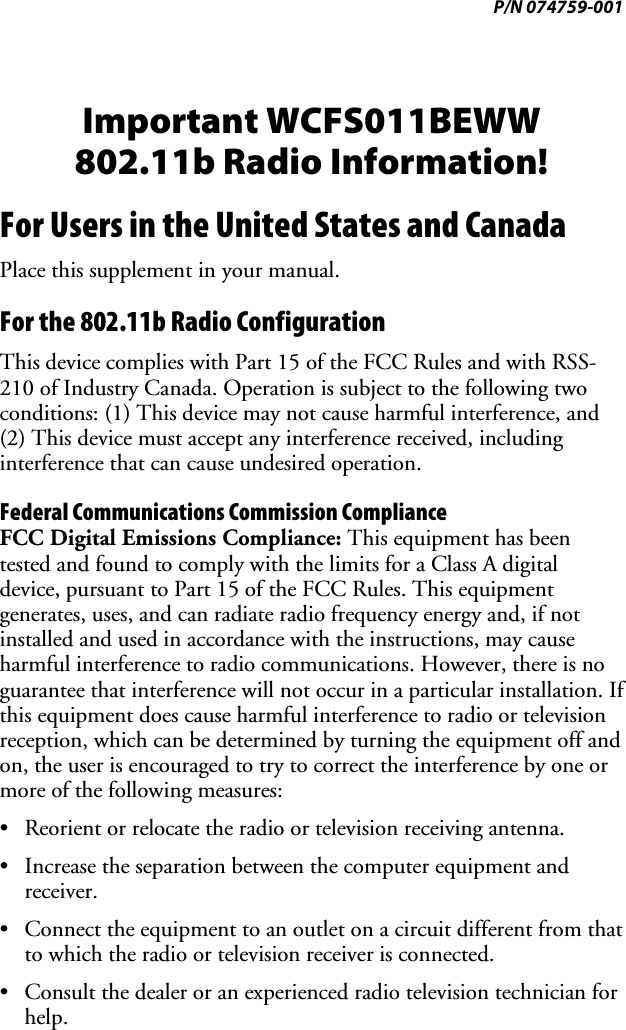 P/N 074759-001 Important WCFS011BEWW 802.11b Radio Information! For Users in the United States and Canada Place this supplement in your manual. For the 802.11b Radio Configuration This device complies with Part 15 of the FCC Rules and with RSS-210 of Industry Canada. Operation is subject to the following two conditions: (1) This device may not cause harmful interference, and (2) This device must accept any interference received, including interference that can cause undesired operation. Federal Communications Commission Compliance  FCC Digital Emissions Compliance: This equipment has been tested and found to comply with the limits for a Class A digital device, pursuant to Part 15 of the FCC Rules. This equipment generates, uses, and can radiate radio frequency energy and, if not installed and used in accordance with the instructions, may cause harmful interference to radio communications. However, there is no guarantee that interference will not occur in a particular installation. If this equipment does cause harmful interference to radio or television reception, which can be determined by turning the equipment off and on, the user is encouraged to try to correct the interference by one or more of the following measures: •  Reorient or relocate the radio or television receiving antenna. •  Increase the separation between the computer equipment and receiver. •  Connect the equipment to an outlet on a circuit different from that to which the radio or television receiver is connected. •  Consult the dealer or an experienced radio television technician for help. 