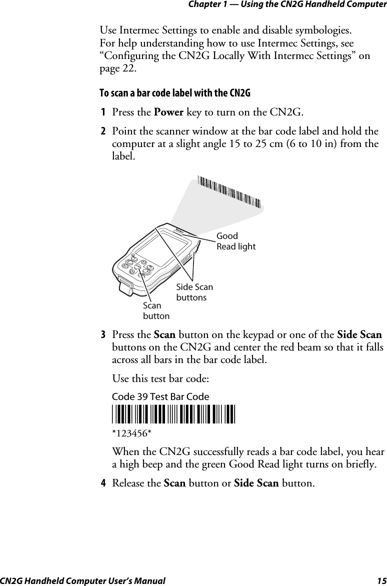 Chapter 1 — Using the CN2G Handheld Computer CN2G Handheld Computer User’s Manual  15 Use Intermec Settings to enable and disable symbologies.  For help understanding how to use Intermec Settings, see “Configuring the CN2G Locally With Intermec Settings” on page 22. To scan a bar code label with the CN2G 1  Press the Power key to turn on the CN2G. 2  Point the scanner window at the bar code label and hold the computer at a slight angle 15 to 25 cm (6 to 10 in) from the label. CN2ScanbuttonGoodRead lightSide ScanbuttonsF2F1SCANENTER 3  Press the Scan button on the keypad or one of the Side Scan buttons on the CN2G and center the red beam so that it falls across all bars in the bar code label. Use this test bar code: Code 39 Test Bar Code *123456* *123456* When the CN2G successfully reads a bar code label, you hear a high beep and the green Good Read light turns on briefly. 4  Release the Scan button or Side Scan button. 