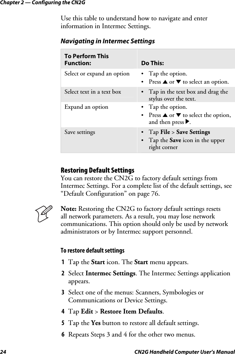 Chapter 2 — Configuring the CN2G 24  CN2G Handheld Computer User’s Manual Use this table to understand how to navigate and enter information in Intermec Settings. Navigating in Intermec Settings To Perform This Function:  Do This: Select or expand an option  •  Tap the option. •  Press U or D to select an option. Select text in a text box  •  Tap in the text box and drag the stylus over the text. Expand an option  •  Tap the option. •  Press U or D to select the option, and then press R. Save settings  •  Tap File &gt; Save Settings •  Tap the Save icon in the upper right corner  Restoring Default Settings You can restore the CN2G to factory default settings from Intermec Settings. For a complete list of the default settings, see “Default Configuration” on page 76.  Note: Restoring the CN2G to factory default settings resets  all network parameters. As a result, you may lose network communications. This option should only be used by network administrators or by Intermec support personnel. To restore default settings 1  Tap the Start icon. The Start menu appears. 2  Select Intermec Settings. The Intermec Settings application appears. 3  Select one of the menus: Scanners, Symbologies or Communications or Device Settings. 4  Tap Edit &gt; Restore Item Defaults. 5  Tap the Yes button to restore all default settings. 6  Repeats Steps 3 and 4 for the other two menus. 