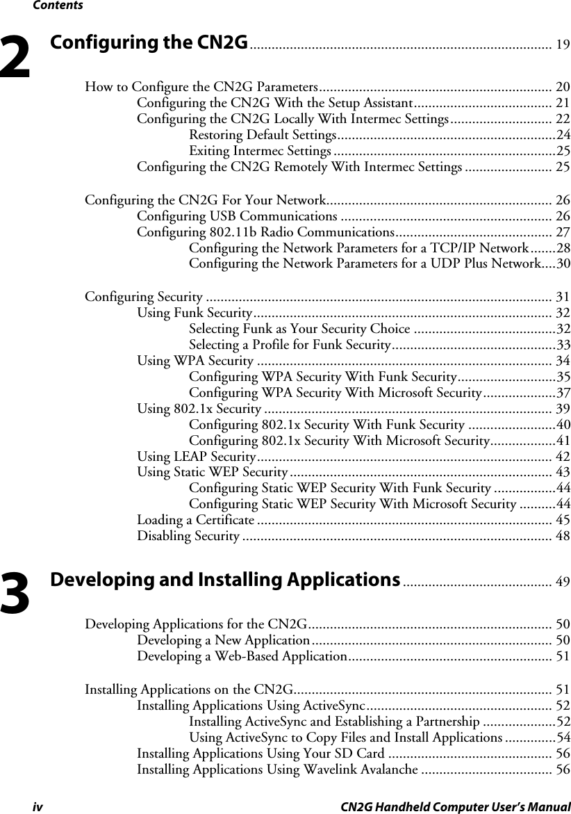 Contents iv CN2G Handheld Computer User’s Manual Configuring the CN2G................................................................................... 19 How to Configure the CN2G Parameters................................................................ 20 Configuring the CN2G With the Setup Assistant...................................... 21 Configuring the CN2G Locally With Intermec Settings............................ 22 Restoring Default Settings............................................................24 Exiting Intermec Settings .............................................................25 Configuring the CN2G Remotely With Intermec Settings ........................ 25 Configuring the CN2G For Your Network.............................................................. 26 Configuring USB Communications .......................................................... 26 Configuring 802.11b Radio Communications........................................... 27 Configuring the Network Parameters for a TCP/IP Network.......28 Configuring the Network Parameters for a UDP Plus Network....30 Configuring Security ............................................................................................... 31 Using Funk Security.................................................................................. 32 Selecting Funk as Your Security Choice .......................................32 Selecting a Profile for Funk Security.............................................33 Using WPA Security ................................................................................. 34 Configuring WPA Security With Funk Security...........................35 Configuring WPA Security With Microsoft Security....................37 Using 802.1x Security ............................................................................... 39 Configuring 802.1x Security With Funk Security ........................40 Configuring 802.1x Security With Microsoft Security..................41 Using LEAP Security................................................................................. 42 Using Static WEP Security........................................................................ 43 Configuring Static WEP Security With Funk Security .................44 Configuring Static WEP Security With Microsoft Security ..........44 Loading a Certificate ................................................................................. 45 Disabling Security ..................................................................................... 48 Developing and Installing Applications......................................... 49 Developing Applications for the CN2G................................................................... 50 Developing a New Application.................................................................. 50 Developing a Web-Based Application........................................................ 51 Installing Applications on the CN2G....................................................................... 51 Installing Applications Using ActiveSync................................................... 52 Installing ActiveSync and Establishing a Partnership ....................52 Using ActiveSync to Copy Files and Install Applications ..............54 Installing Applications Using Your SD Card ............................................. 56 Installing Applications Using Wavelink Avalanche .................................... 56 23