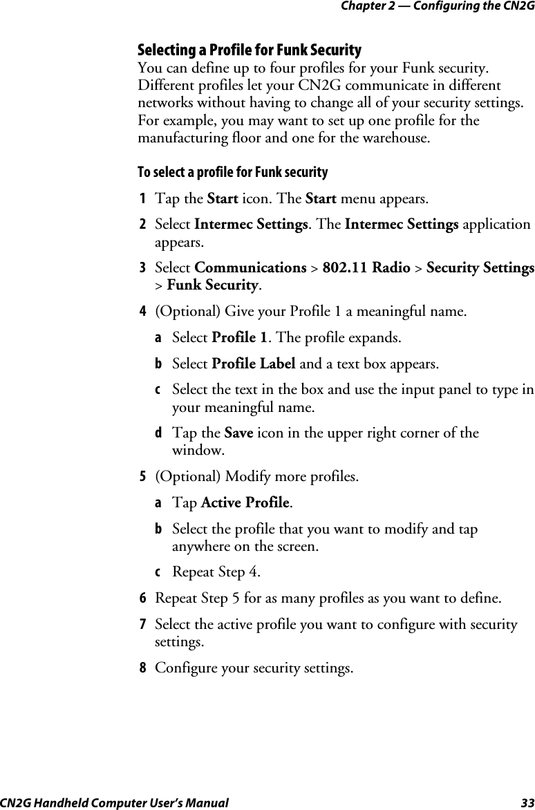 Chapter 2 — Configuring the CN2G CN2G Handheld Computer User’s Manual  33 Selecting a Profile for Funk Security You can define up to four profiles for your Funk security. Different profiles let your CN2G communicate in different networks without having to change all of your security settings. For example, you may want to set up one profile for the manufacturing floor and one for the warehouse. To select a profile for Funk security 1  Tap the Start icon. The Start menu appears.  2  Select Intermec Settings. The Intermec Settings application appears. 3  Select Communications &gt; 802.11 Radio &gt; Security Settings &gt; Funk Security. 4  (Optional) Give your Profile 1 a meaningful name. a  Select Profile 1. The profile expands. b  Select Profile Label and a text box appears. c  Select the text in the box and use the input panel to type in your meaningful name. d  Tap the Save icon in the upper right corner of the window. 5  (Optional) Modify more profiles. a  Tap Active Profile. b  Select the profile that you want to modify and tap anywhere on the screen. c  Repeat Step 4. 6  Repeat Step 5 for as many profiles as you want to define. 7  Select the active profile you want to configure with security settings. 8  Configure your security settings. 