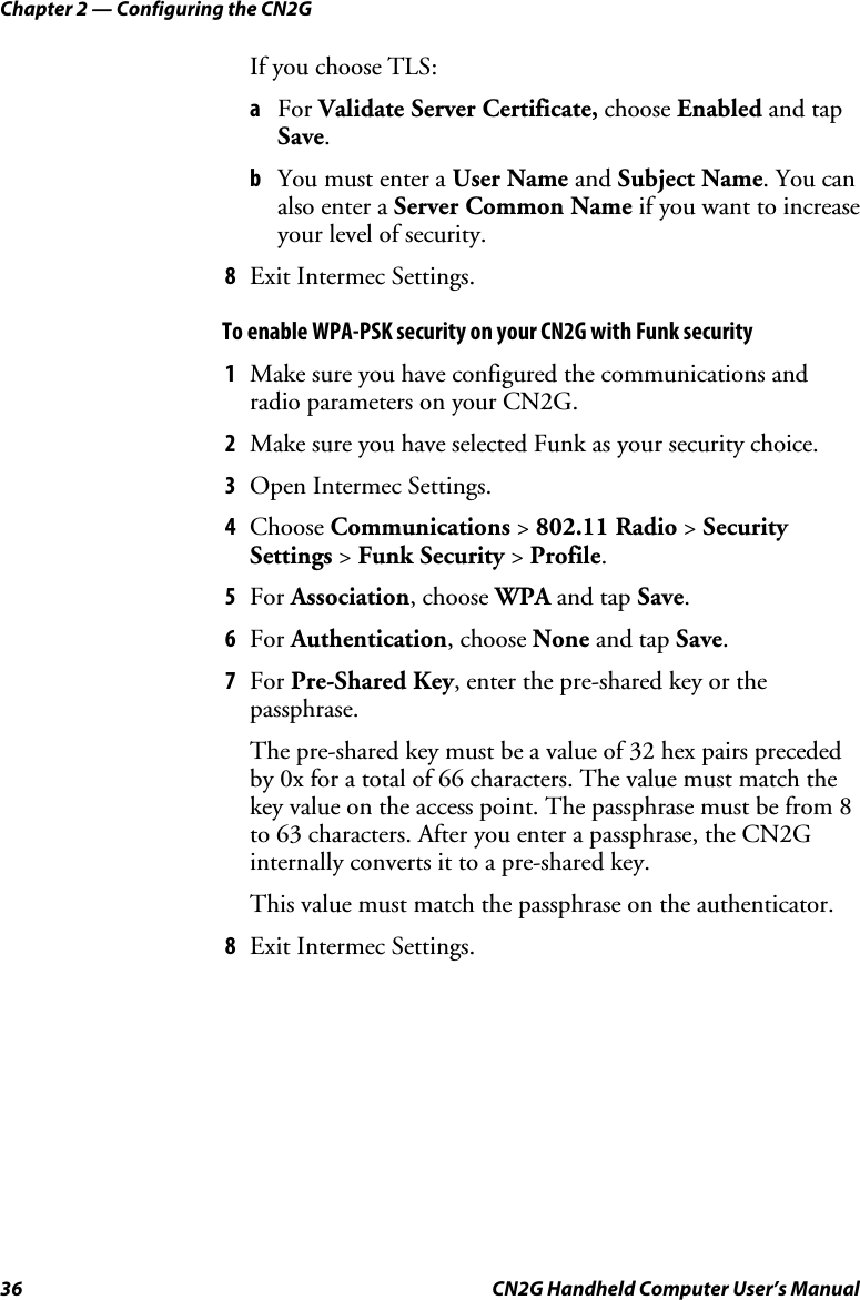 Chapter 2 — Configuring the CN2G 36  CN2G Handheld Computer User’s Manual If you choose TLS: a  For Validate Server Certificate, choose Enabled and tap Save. b  You must enter a User Name and Subject Name. You can also enter a Server Common Name if you want to increase your level of security. 8  Exit Intermec Settings. To enable WPA-PSK security on your CN2G with Funk security 1  Make sure you have configured the communications and radio parameters on your CN2G. 2  Make sure you have selected Funk as your security choice. 3  Open Intermec Settings. 4  Choose Communications &gt; 802.11 Radio &gt; Security Settings &gt; Funk Security &gt; Profile. 5  For Association, choose WPA and tap Save. 6  For Authentication, choose None and tap Save. 7  For Pre-Shared Key, enter the pre-shared key or the passphrase. The pre-shared key must be a value of 32 hex pairs preceded by 0x for a total of 66 characters. The value must match the key value on the access point. The passphrase must be from 8 to 63 characters. After you enter a passphrase, the CN2G internally converts it to a pre-shared key. This value must match the passphrase on the authenticator. 8  Exit Intermec Settings. 