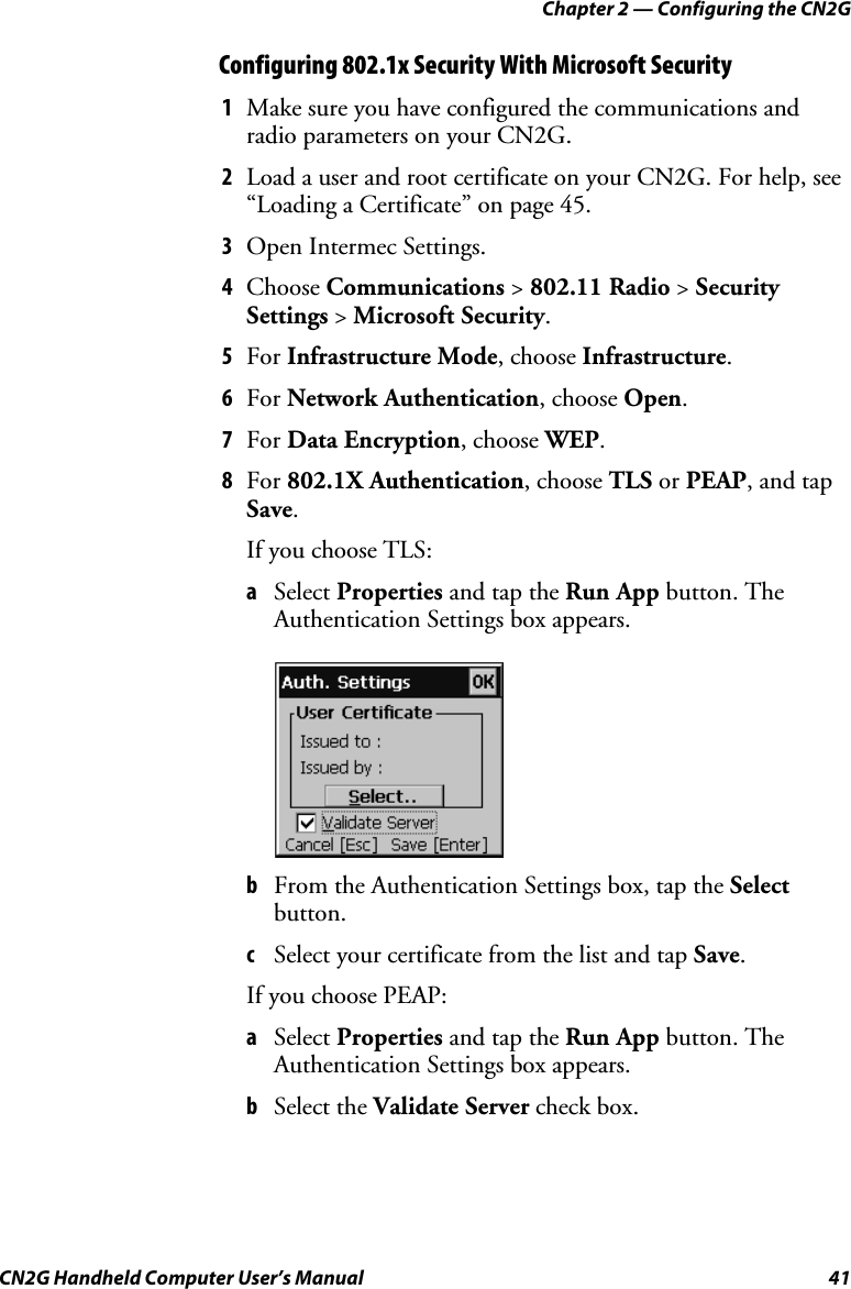 Chapter 2 — Configuring the CN2G CN2G Handheld Computer User’s Manual  41 Configuring 802.1x Security With Microsoft Security 1  Make sure you have configured the communications and radio parameters on your CN2G. 2  Load a user and root certificate on your CN2G. For help, see “Loading a Certificate” on page 45. 3  Open Intermec Settings. 4  Choose Communications &gt; 802.11 Radio &gt; Security Settings &gt; Microsoft Security. 5  For Infrastructure Mode, choose Infrastructure. 6  For Network Authentication, choose Open. 7  For Data Encryption, choose WEP. 8  For 802.1X Authentication, choose TLS or PEAP, and tap Save. If you choose TLS: a  Select Properties and tap the Run App button. The Authentication Settings box appears.      b  From the Authentication Settings box, tap the Select button. c  Select your certificate from the list and tap Save. If you choose PEAP: a  Select Properties and tap the Run App button. The Authentication Settings box appears. b  Select the Validate Server check box. 