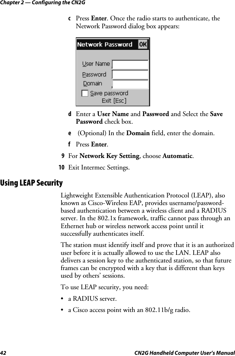 Chapter 2 — Configuring the CN2G 42  CN2G Handheld Computer User’s Manual c  Press Enter. Once the radio starts to authenticate, the Network Password dialog box appears:     d  Enter a User Name and Password and Select the Save Password check box. e   (Optional) In the Domain field, enter the domain. f  Press Enter.  9  For Network Key Setting, choose Automatic. 10  Exit Intermec Settings. Using LEAP Security Lightweight Extensible Authentication Protocol (LEAP), also known as Cisco-Wireless EAP, provides username/password-based authentication between a wireless client and a RADIUS server. In the 802.1x framework, traffic cannot pass through an Ethernet hub or wireless network access point until it successfully authenticates itself.  The station must identify itself and prove that it is an authorized user before it is actually allowed to use the LAN. LEAP also delivers a session key to the authenticated station, so that future frames can be encrypted with a key that is different than keys used by others’ sessions. To use LEAP security, you need: • a RADIUS server. •  a Cisco access point with an 802.11b/g radio. 