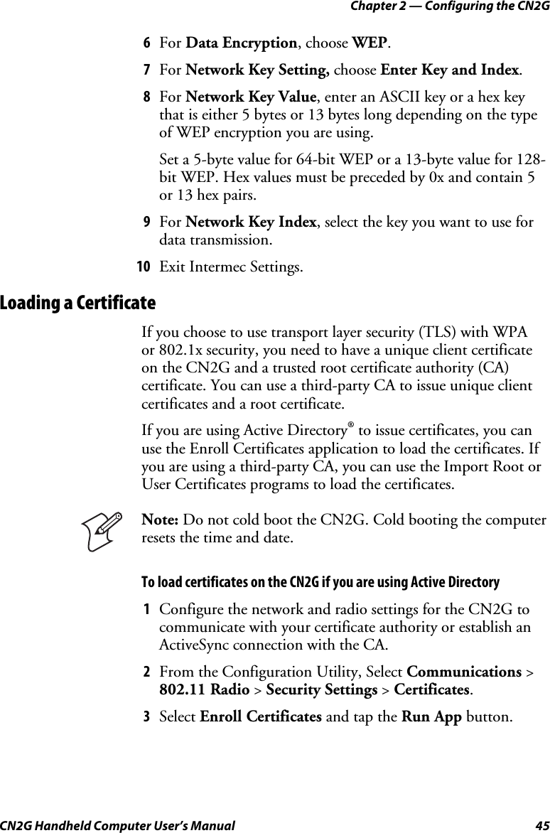 Chapter 2 — Configuring the CN2G CN2G Handheld Computer User’s Manual  45 6  For Data Encryption, choose WEP. 7  For Network Key Setting, choose Enter Key and Index. 8  For Network Key Value, enter an ASCII key or a hex key that is either 5 bytes or 13 bytes long depending on the type of WEP encryption you are using.  Set a 5-byte value for 64-bit WEP or a 13-byte value for 128-bit WEP. Hex values must be preceded by 0x and contain 5 or 13 hex pairs. 9  For Network Key Index, select the key you want to use for data transmission. 10  Exit Intermec Settings. Loading a Certificate If you choose to use transport layer security (TLS) with WPA  or 802.1x security, you need to have a unique client certificate on the CN2G and a trusted root certificate authority (CA) certificate. You can use a third-party CA to issue unique client certificates and a root certificate.  If you are using Active Directory® to issue certificates, you can use the Enroll Certificates application to load the certificates. If you are using a third-party CA, you can use the Import Root or User Certificates programs to load the certificates.  Note: Do not cold boot the CN2G. Cold booting the computer resets the time and date. To load certificates on the CN2G if you are using Active Directory 1  Configure the network and radio settings for the CN2G to communicate with your certificate authority or establish an ActiveSync connection with the CA. 2  From the Configuration Utility, Select Communications &gt; 802.11 Radio &gt; Security Settings &gt; Certificates. 3  Select Enroll Certificates and tap the Run App button. 