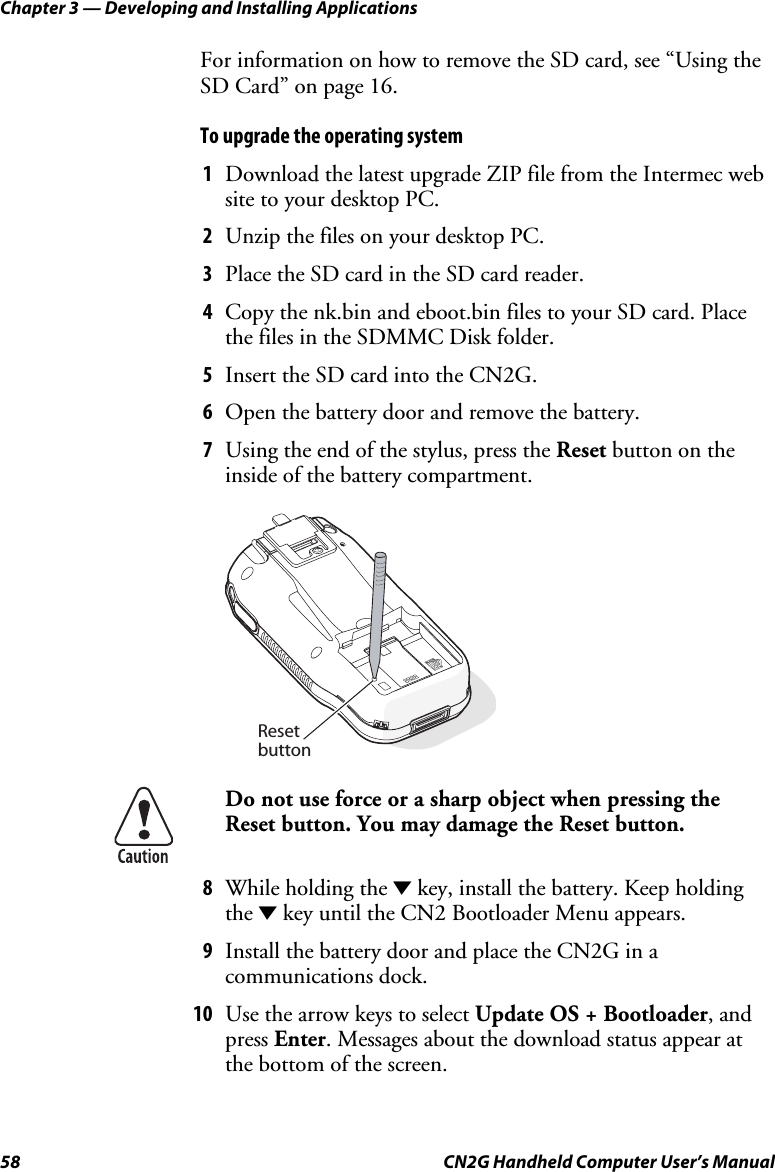 Chapter 3 — Developing and Installing Applications 58  CN2G Handheld Computer User’s Manual For information on how to remove the SD card, see “Using the SD Card” on page 16.  To upgrade the operating system 1  Download the latest upgrade ZIP file from the Intermec web site to your desktop PC. 2  Unzip the files on your desktop PC. 3  Place the SD card in the SD card reader. 4  Copy the nk.bin and eboot.bin files to your SD card. Place the files in the SDMMC Disk folder. 5  Insert the SD card into the CN2G. 6  Open the battery door and remove the battery. 7  Using the end of the stylus, press the Reset button on the inside of the battery compartment.   Resetbutton  Do not use force or a sharp object when pressing the Reset button. You may damage the Reset button. 8  While holding the D key, install the battery. Keep holding the D key until the CN2 Bootloader Menu appears. 9  Install the battery door and place the CN2G in a communications dock. 10  Use the arrow keys to select Update OS + Bootloader, and press Enter. Messages about the download status appear at the bottom of the screen. 