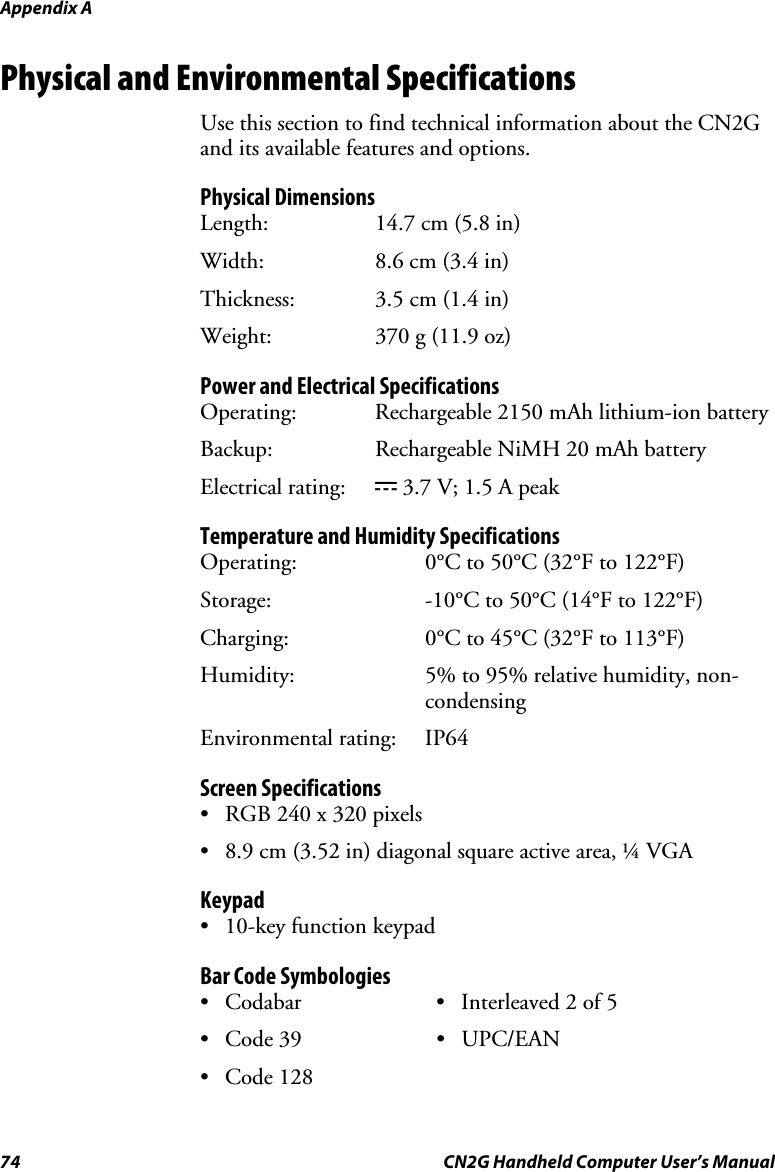 Appendix A  74  CN2G Handheld Computer User’s Manual Physical and Environmental Specifications Use this section to find technical information about the CN2G and its available features and options.  Physical Dimensions Length:   14.7 cm (5.8 in) Width:  8.6 cm (3.4 in) Thickness: 3.5 cm (1.4 in) Weight:  370 g (11.9 oz) Power and Electrical Specifications Operating:   Rechargeable 2150 mAh lithium-ion battery Backup:   Rechargeable NiMH 20 mAh battery Electrical rating:  x 3.7 V; 1.5 A peak Temperature and Humidity Specifications Operating:  0°C to 50°C (32°F to 122°F)  Storage:   -10°C to 50°C (14°F to 122°F) Charging:   0°C to 45°C (32°F to 113°F) Humidity:  5% to 95% relative humidity, non-condensing Environmental rating:  IP64 Screen Specifications •  RGB 240 x 320 pixels •  8.9 cm (3.52 in) diagonal square active area, ¼ VGA Keypad •  10-key function keypad Bar Code Symbologies •  Codabar  •  Interleaved 2 of 5 • Code 39  • UPC/EAN • Code 128   