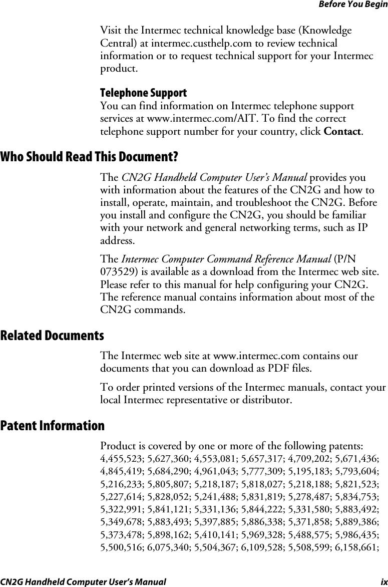 Before You Begin CN2G Handheld Computer User’s Manual  ix Visit the Intermec technical knowledge base (Knowledge Central) at intermec.custhelp.com to review technical information or to request technical support for your Intermec product. Telephone Support You can find information on Intermec telephone support services at www.intermec.com/AIT. To find the correct telephone support number for your country, click Contact. Who Should Read This Document? The CN2G Handheld Computer User’s Manual provides you with information about the features of the CN2G and how to install, operate, maintain, and troubleshoot the CN2G. Before you install and configure the CN2G, you should be familiar with your network and general networking terms, such as IP address.  The Intermec Computer Command Reference Manual (P/N 073529) is available as a download from the Intermec web site. Please refer to this manual for help configuring your CN2G. The reference manual contains information about most of the CN2G commands. Related Documents The Intermec web site at www.intermec.com contains our documents that you can download as PDF files.  To order printed versions of the Intermec manuals, contact your local Intermec representative or distributor. Patent Information Product is covered by one or more of the following patents: 4,455,523; 5,627,360; 4,553,081; 5,657,317; 4,709,202; 5,671,436; 4,845,419; 5,684,290; 4,961,043; 5,777,309; 5,195,183; 5,793,604; 5,216,233; 5,805,807; 5,218,187; 5,818,027; 5,218,188; 5,821,523; 5,227,614; 5,828,052; 5,241,488; 5,831,819; 5,278,487; 5,834,753; 5,322,991; 5,841,121; 5,331,136; 5,844,222; 5,331,580; 5,883,492; 5,349,678; 5,883,493; 5,397,885; 5,886,338; 5,371,858; 5,889,386; 5,373,478; 5,898,162; 5,410,141; 5,969,328; 5,488,575; 5,986,435; 5,500,516; 6,075,340; 5,504,367; 6,109,528; 5,508,599; 6,158,661; 