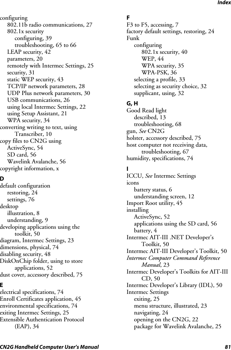 Index CN2G Handheld Computer User’s Manual  81 configuring 802.11b radio communications, 27 802.1x security configuring, 39 troubleshooting, 65 to 66 LEAP security, 42 parameters, 20 remotely with Intermec Settings, 25 security, 31 static WEP security, 43 TCP/IP network parameters, 28 UDP Plus network parameters, 30 USB communications, 26 using local Intermec Settings, 22 using Setup Assistant, 21 WPA security, 34 converting writing to text, using Transcriber, 10 copy files to CN2G using ActiveSync, 54 SD card, 56 Wavelink Avalanche, 56 copyright information, x D default configuration restoring, 24 settings, 76 desktop illustration, 8 understanding, 9 developing applications using the  toolkit, 50 diagram, Intermec Settings, 23 dimensions, physical, 74 disabling security, 48 DiskOnChip folder, using to store applications, 52 dust cover, accessory described, 75 E electrical specifications, 74 Enroll Certificates application, 45 environmental specifications, 74 exiting Intermec Settings, 25 Extensible Authentication Protocol  (EAP), 34 F F3 to F5, accessing, 7 factory default settings, restoring, 24 Funk configuring 802.1x security, 40 WEP, 44 WPA security, 35 WPA-PSK, 36 selecting a profile, 33 selecting as security choice, 32 supplicant, using, 32 G, H Good Read light described, 13 troubleshooting, 68 gun, See CN2G holster, accessory described, 75 host computer not receiving data, troubleshooting, 67 humidity, specifications, 74 I ICCU, See Intermec Settings icons battery status, 6 understanding screen, 12 Import Root utility, 45 installing ActiveSync, 52 applications using the SD card, 56 battery, 4 Intermec AIT-III .NET Developer’s Toolkit, 50 Intermec AIT-III Developer’s Toolkit, 50 Intermec Computer Command Reference Manual, 23 Intermec Developer’s Toolkits for AIT-III CD, 50 Intermec Developer&apos;s Library (IDL), 50 Intermec Settings exiting, 25 menu structure, illustrated, 23 navigating, 24 opening on the CN2G, 22 package for Wavelink Avalanche, 25 