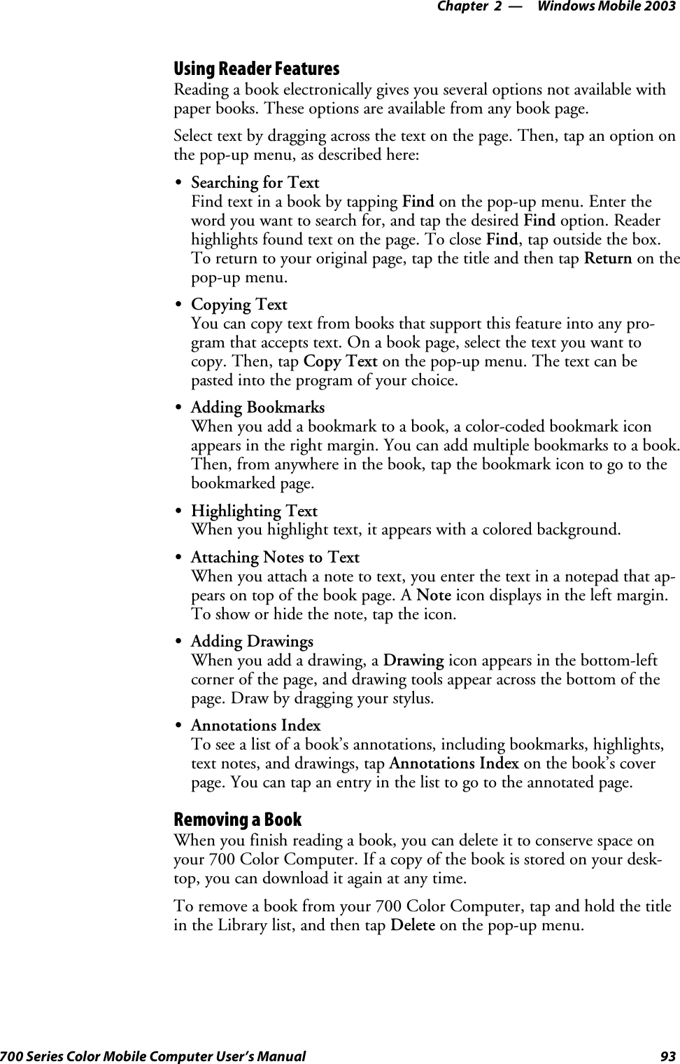 Windows Mobile 2003—Chapter 293700 Series Color Mobile Computer User’s ManualUsing Reader FeaturesReading a book electronically gives you several options not available withpaper books. These options are available from any book page.Select text by dragging across the text on the page. Then, tap an option onthe pop-up menu, as described here:SSearching for TextFind text in a book by tapping Find on the pop-up menu. Enter theword you want to search for, and tap the desired Find option. Readerhighlights found text on the page. To close Find,tapoutsidethebox.To return to your original page, tap the title and then tap Return on thepop-up menu.SCopying TextYou can copy text from books that support this feature into any pro-gram that accepts text. On a book page, select the text you want tocopy. Then, tap Copy Text on the pop-up menu. The text can bepasted into the program of your choice.SAdding BookmarksWhen you add a bookmark to a book, a color-coded bookmark iconappears in the right margin. You can add multiple bookmarks to a book.Then, from anywhere in the book, tap the bookmark icon to go to thebookmarked page.SHighlighting TextWhen you highlight text, it appears with a colored background.SAttaching Notes to TextWhen you attach a note to text, you enter the text in a notepad that ap-pears on top of the book page. A Note icon displays in the left margin.To show or hide the note, tap the icon.SAdding DrawingsWhen you add a drawing, a Drawing icon appears in the bottom-leftcorner of the page, and drawing tools appear across the bottom of thepage. Draw by dragging your stylus.SAnnotations IndexTo see a list of a book’s annotations, including bookmarks, highlights,text notes, and drawings, tap Annotations Index on the book’s coverpage. You can tap an entry in the list to go to the annotated page.Removing a BookWhen you finish reading a book, you can delete it to conserve space onyour 700 Color Computer. If a copy of the book is stored on your desk-top, you can download it again at any time.To remove a book from your 700 Color Computer, tap and hold the titlein the Library list, and then tap Delete on the pop-up menu.