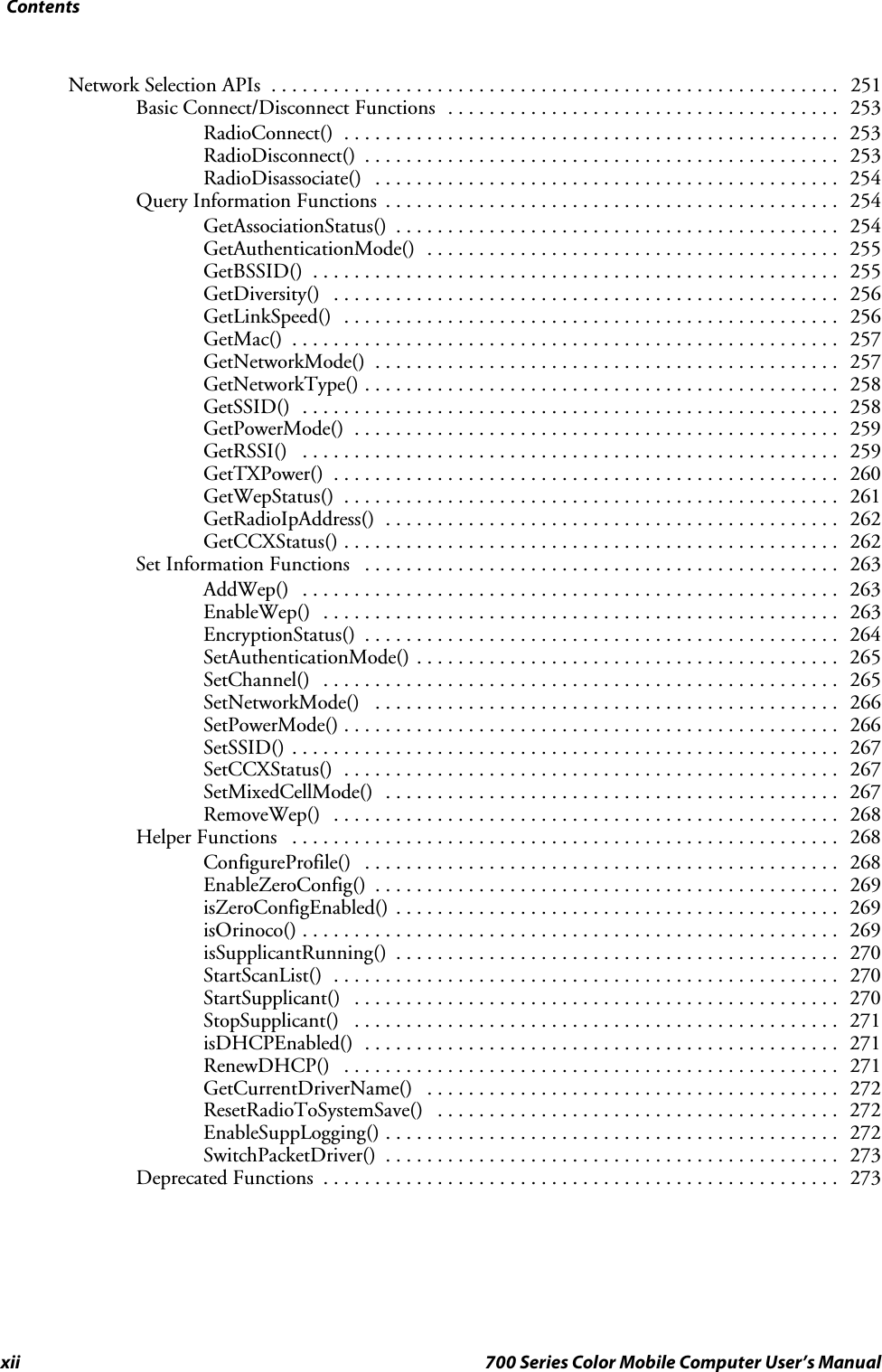 Contentsxii 700 Series Color Mobile Computer User’s ManualNetwork Selection APIs 251.......................................................Basic Connect/Disconnect Functions 253......................................RadioConnect() 253................................................RadioDisconnect() 253..............................................RadioDisassociate() 254.............................................Query Information Functions 254............................................GetAssociationStatus() 254...........................................GetAuthenticationMode() 255........................................GetBSSID() 255...................................................GetDiversity() 256.................................................GetLinkSpeed() 256................................................GetMac() 257.....................................................GetNetworkMode() 257.............................................GetNetworkType() 258..............................................GetSSID() 258....................................................GetPowerMode() 259...............................................GetRSSI() 259....................................................GetTXPower() 260.................................................GetWepStatus() 261................................................GetRadioIpAddress() 262............................................GetCCXStatus() 262................................................Set Information Functions 263..............................................AddWep() 263....................................................EnableWep() 263..................................................EncryptionStatus() 264..............................................SetAuthenticationMode() 265.........................................SetChannel() 265..................................................SetNetworkMode() 266.............................................SetPowerMode() 266................................................SetSSID() 267.....................................................SetCCXStatus() 267................................................SetMixedCellMode() 267............................................RemoveWep() 268.................................................Helper Functions 268.....................................................ConfigureProfile() 268..............................................EnableZeroConfig() 269.............................................isZeroConfigEnabled() 269...........................................isOrinoco() 269....................................................isSupplicantRunning() 270...........................................StartScanList() 270.................................................StartSupplicant() 270...............................................StopSupplicant() 271...............................................isDHCPEnabled() 271..............................................RenewDHCP() 271................................................GetCurrentDriverName() 272........................................ResetRadioToSystemSave() 272.......................................EnableSuppLogging() 272............................................SwitchPacketDriver() 273............................................Deprecated Functions 273..................................................