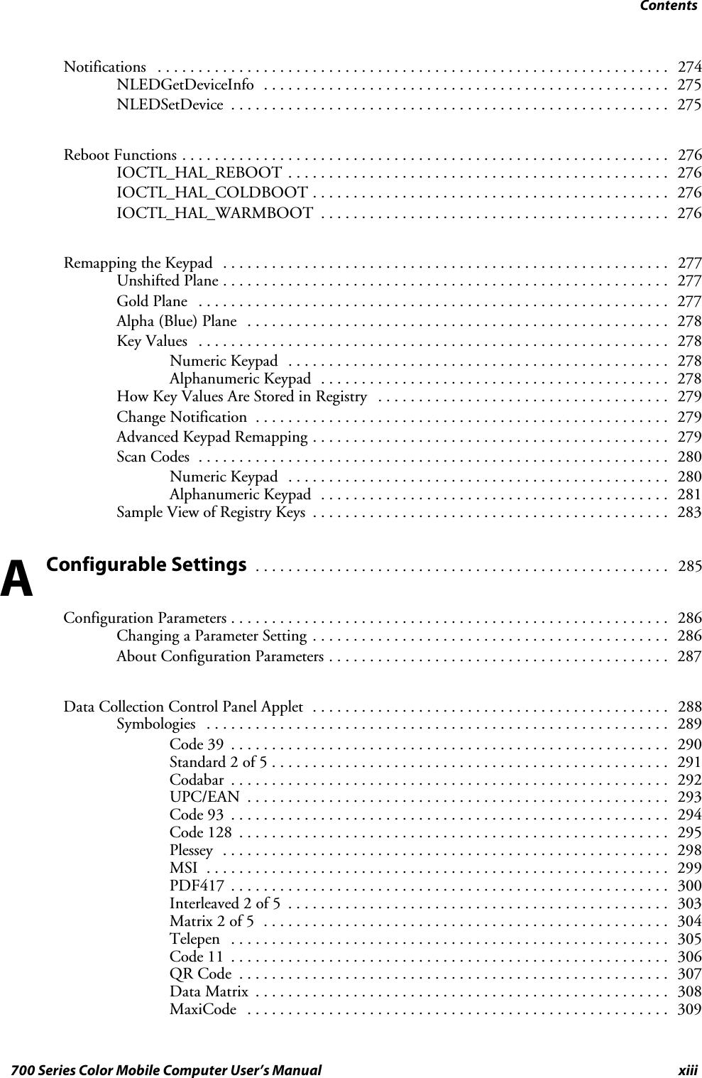 Contentsxiii700 Series Color Mobile Computer User’s ManualNotifications 274...............................................................NLEDGetDeviceInfo 275..................................................NLEDSetDevice 275......................................................Reboot Functions 276............................................................IOCTL_HAL_REBOOT 276...............................................IOCTL_HAL_COLDBOOT 276............................................IOCTL_HAL_WARMBOOT 276...........................................Remapping the Keypad 277.......................................................Unshifted Plane 277.......................................................Gold Plane 277..........................................................Alpha (Blue) Plane 278....................................................Key Values 278..........................................................Numeric Keypad 278...............................................Alphanumeric Keypad 278...........................................How Key Values Are Stored in Registry 279....................................Change Notification 279...................................................Advanced Keypad Remapping 279............................................Scan Codes 280..........................................................Numeric Keypad 280...............................................Alphanumeric Keypad 281...........................................Sample View of Registry Keys 283............................................Configurable Settings285...................................................Configuration Parameters 286......................................................Changing a Parameter Setting 286............................................About Configuration Parameters 287..........................................Data Collection Control Panel Applet 288............................................Symbologies 289.........................................................Code 39 290......................................................Standard 2 of 5 291.................................................Codabar 292......................................................UPC/EAN 293....................................................Code 93 294......................................................Code 128 295.....................................................Plessey 298.......................................................MSI 299.........................................................PDF417 300......................................................Interleaved 2 of 5 303...............................................Matrix 2 of 5 304..................................................Telepen 305......................................................Code 11 306......................................................QR Code 307.....................................................Data Matrix 308...................................................MaxiCode 309....................................................A