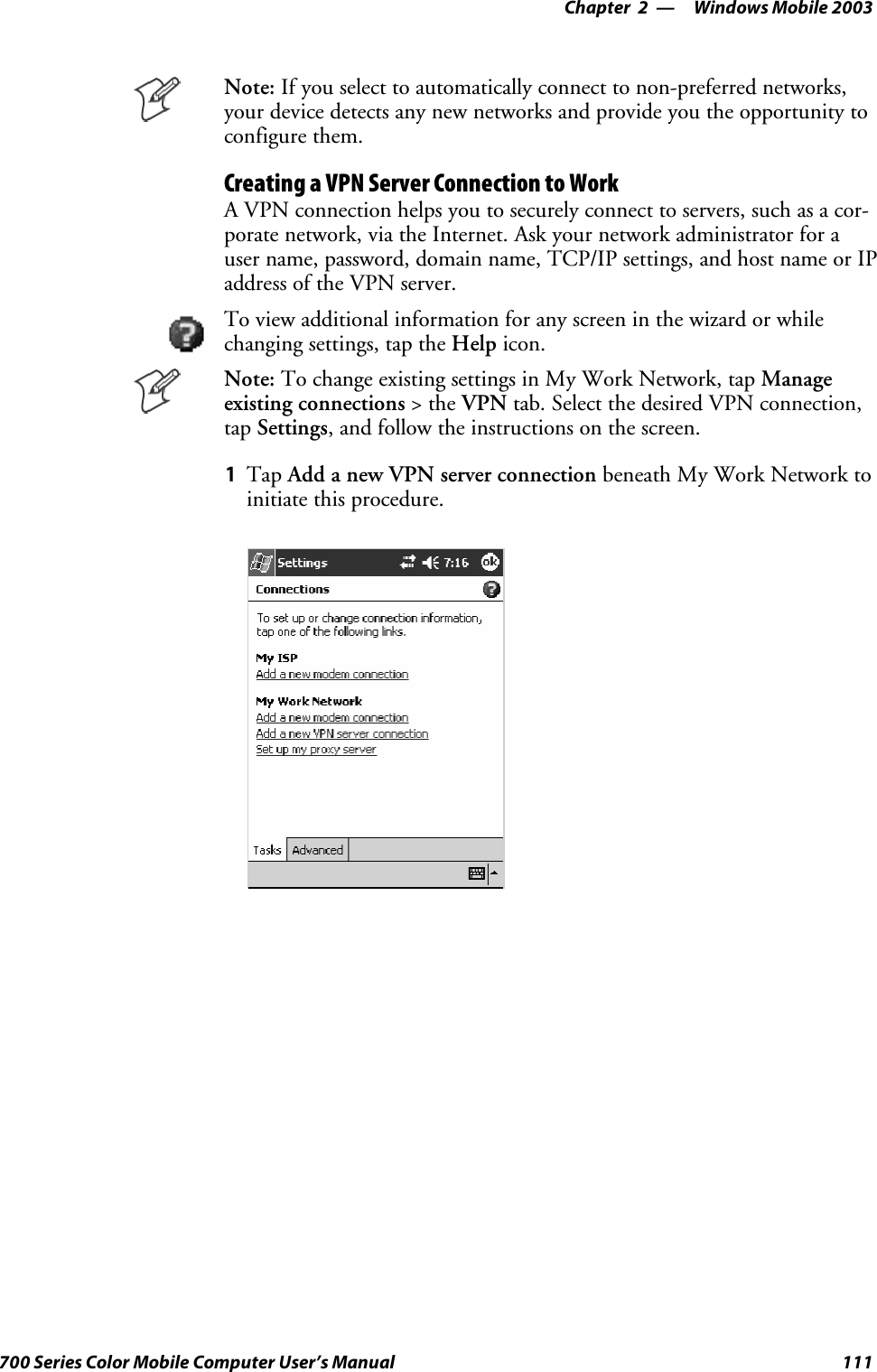 Windows Mobile 2003—Chapter 2111700 Series Color Mobile Computer User’s ManualNote: If you select to automatically connect to non-preferred networks,your device detects any new networks and provide you the opportunity toconfigure them.Creating a VPN Server Connection to WorkA VPN connection helps you to securely connect to servers, such as a cor-porate network, via the Internet. Ask your network administrator for auser name, password, domain name, TCP/IP settings, and host name or IPaddress of the VPN server.To view additional information for any screen in the wizard or whilechanging settings, tap the Help icon.Note: To change existing settings in My Work Network, tap Manageexisting connections &gt;theVPN tab. Select the desired VPN connection,tap Settings, and follow the instructions on the screen.1Tap Add a new VPN server connection beneath My Work Network toinitiate this procedure.