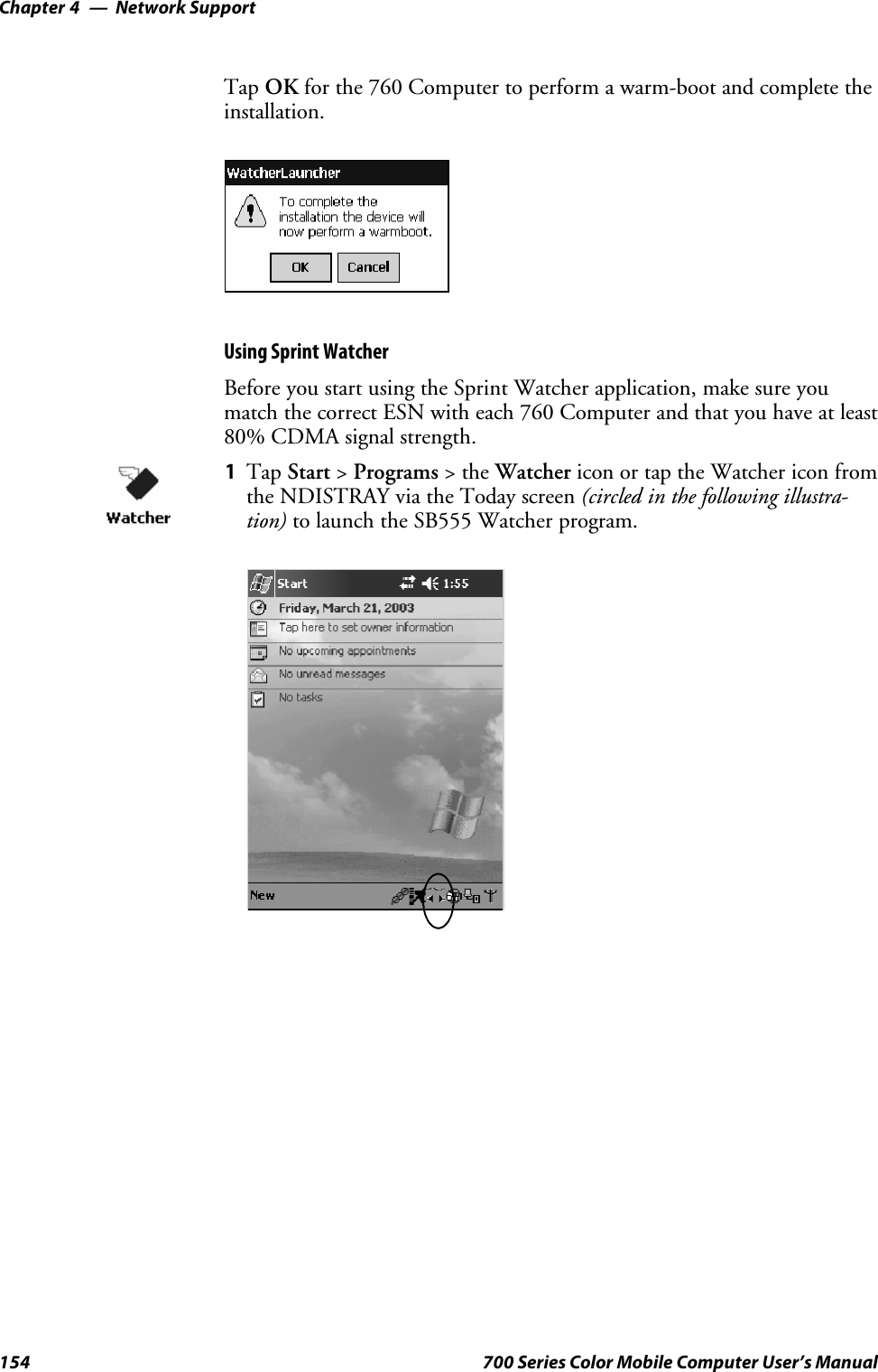 Network SupportChapter —4154 700 Series Color Mobile Computer User’s ManualTap OK for the 760 Computer to perform a warm-boot and complete theinstallation.Using Sprint WatcherBefore you start using the Sprint Watcher application, make sure youmatch the correct ESN with each 760 Computer and that you have at least80% CDMA signal strength.1Tap Start &gt;Programs &gt;theWatcher icon or tap the Watcher icon fromthe NDISTRAY via the Today screen (circled in the following illustra-tion) to launch the SB555 Watcher program.