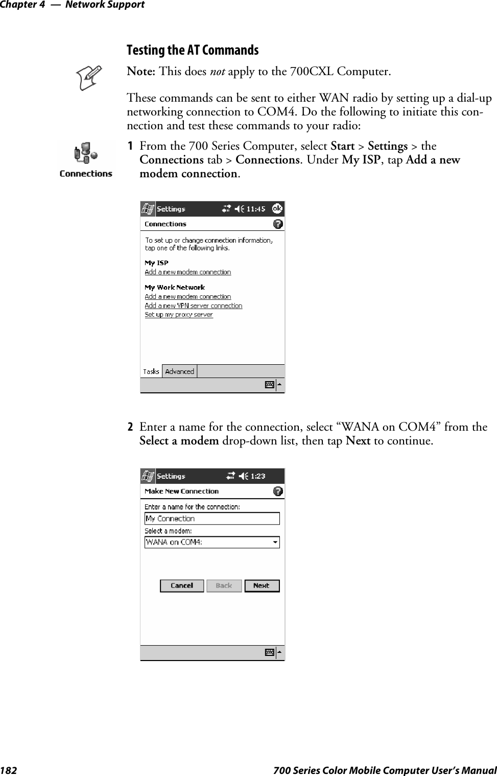 Network SupportChapter —4182 700 Series Color Mobile Computer User’s ManualTesting the AT CommandsNote: This does not apply to the 700CXL Computer.These commands can be sent to either WAN radio by setting up a dial-upnetworking connection to COM4. Do the following to initiate this con-nection and test these commands to your radio:1From the 700 Series Computer, select Start &gt;Settings &gt;theConnections tab &gt; Connections.UnderMy ISP,tapAdd a newmodem connection.2Enter a name for the connection, select “WANA on COM4” from theSelect a modem drop-down list, then tap Next to continue.