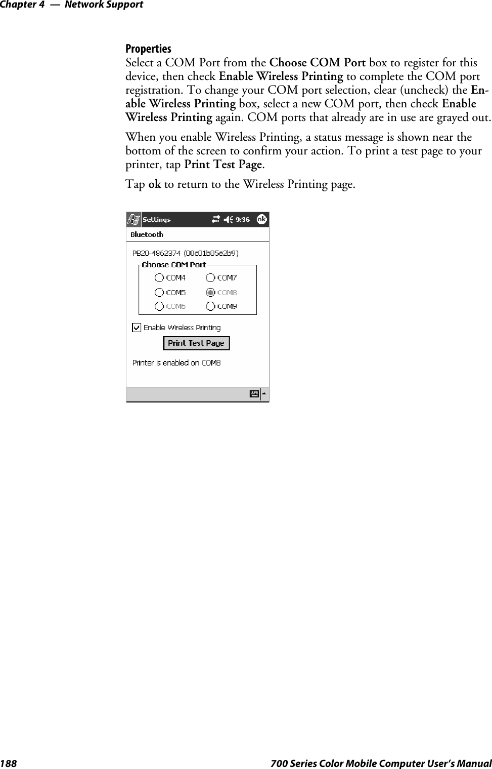 Network SupportChapter —4188 700 Series Color Mobile Computer User’s ManualPropertiesSelect a COM Port from the Choose COM Port box to register for thisdevice, then check Enable Wireless Printing to complete the COM portregistration. To change your COM port selection, clear (uncheck) the En-able Wireless Printing box, select a new COM port, then check EnableWireless Printing again. COM ports that already are in use are grayed out.When you enable Wireless Printing, a status message is shown near thebottom of the screen to confirm your action. To print a test page to yourprinter, tap PrintTestPage.Tap ok to return to the Wireless Printing page.