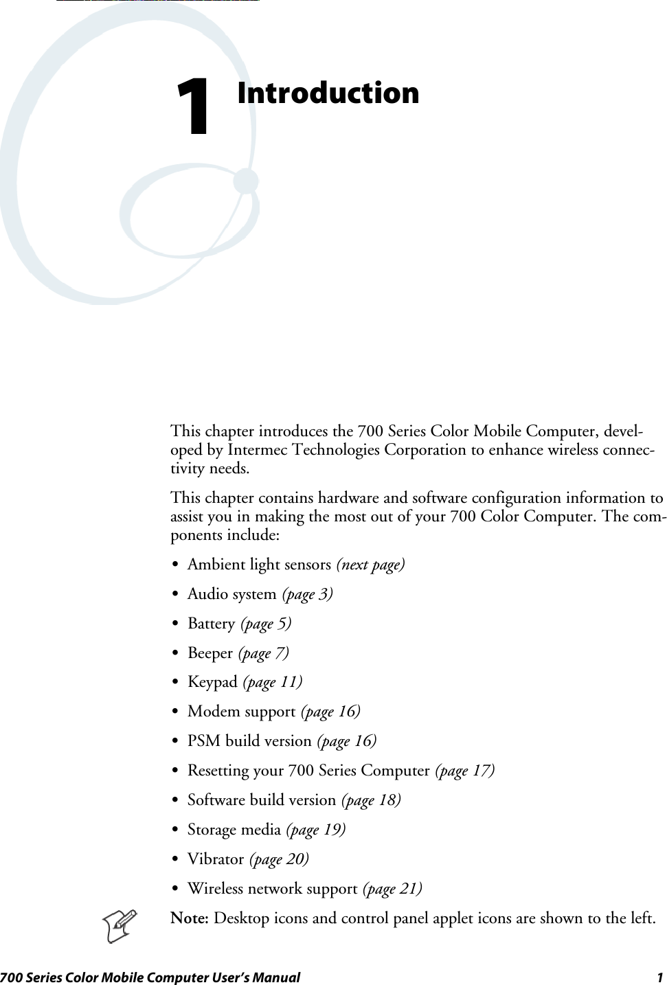 1700 Series Color Mobile Computer User’s ManualIntroduction1This chapter introduces the 700 Series Color Mobile Computer, devel-oped by Intermec Technologies Corporation to enhance wireless connec-tivity needs.This chapter contains hardware and software configuration information toassist you in making the most out of your 700 Color Computer. The com-ponents include:SAmbient light sensors (next page)SAudio system (page 3)SBattery (page 5)SBeeper (page 7)SKeypad (page 11)SModem support (page 16)SPSM build version (page 16)SResetting your 700 Series Computer (page 17)SSoftware build version (page 18)SStorage media (page 19)SVibrator (page 20)SWireless network support (page 21)Note: Desktop icons and control panel applet icons are shown to the left.