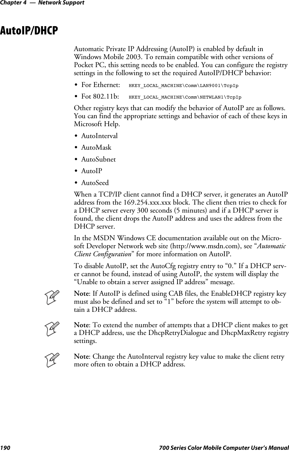 Network SupportChapter —4190 700 Series Color Mobile Computer User’s ManualAutoIP/DHCPAutomatic Private IP Addressing (AutoIP) is enabled by default inWindows Mobile 2003. To remain compatible with other versions ofPocket PC, this setting needs to be enabled. You can configure the registrysettings in the following to set the required AutoIP/DHCP behavior:SFor Ethernet:HKEY_LOCAL_MACHINE\Comm\LAN9001\TcpIpSFot 802.11b:HKEY_LOCAL_MACHINE\Comm\NETWLAN1\TcpIpOther registry keys that can modify the behavior of AutoIP are as follows.You can find the appropriate settings and behavior of each of these keys inMicrosoft Help.SAutoIntervalSAutoMaskSAutoSubnetSAutoIPSAutoSeedWhen a TCP/IP client cannot find a DHCP server, it generates an AutoIPaddress from the 169.254.xxx.xxx block. The client then tries to check fora DHCP server every 300 seconds (5 minutes) and if a DHCP server isfound, the client drops the AutoIP address and uses the address from theDHCP server.In the MSDN Windows CE documentation available out on the Micro-soft Developer Network web site (http://www.msdn.com), see “AutomaticClient Configuration” for more information on AutoIP.To disable AutoIP, set the AutoCfg registry entry to “0.” If a DHCP serv-er cannot be found, instead of using AutoIP, the system will display the“Unable to obtain a server assigned IP address” message.Note: If AutoIP is defined using CAB files, the EnableDHCP registry keymust also be defined and set to “1” before the system will attempt to ob-tain a DHCP address.Note: To extend the number of attempts that a DHCP client makes to geta DHCP address, use the DhcpRetryDialogue and DhcpMaxRetry registrysettings.Note: Change the AutoInterval registry key value to make the client retrymoreoftentoobtainaDHCPaddress.