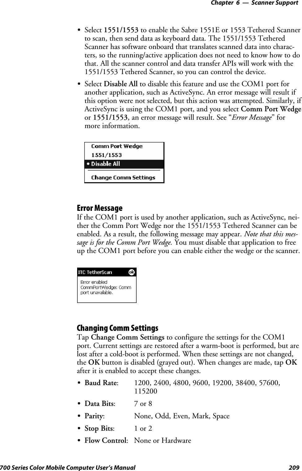 6 Scanner Support—Chapter209700 Series Color Mobile Computer User’s ManualSSelect 1551/1553 to enable the Sabre 1551E or 1553 Tethered Scannerto scan, then send data as keyboard data. The 1551/1553 TetheredScanner has software onboard that translates scanned data into charac-ters, so the running/active application does not need to know how to dothat. All the scanner control and data transfer APIs will work with the1551/1553 Tethered Scanner, so you can control the device.SSelect Disable All to disable this feature and use the COM1 port foranother application, such as ActiveSync. An error message will result ifthis option were not selected, but this action was attempted. Similarly, ifActiveSync is using the COM1 port, and you select Comm Port Wedgeor 1551/1553, an error message will result. See “Error Message”formore information.Error MessageIf the COM1 port is used by another application, such as ActiveSync, nei-ther the Comm Port Wedge nor the 1551/1553 Tethered Scanner can beenabled. As a result, the following message may appear. Note that this mes-sage is for the Comm Port Wedge. You must disable that application to freeuptheCOM1portbeforeyoucanenableeitherthewedgeorthescanner.Changing Comm SettingsTap Change Comm Settings to configure the settings for the COM1port. Current settings are restored after a warm-boot is performed, but arelost after a cold-boot is performed. When these settings are not changed,the OK button is disabled (grayed out). When changes are made, tap OKafter it is enabled to accept these changes.SBaud Rate: 1200, 2400, 4800, 9600, 19200, 38400, 57600,115200SData Bits:7or8SParity: None, Odd, Even, Mark, SpaceSStop Bits:1or2SFlow Control: None or Hardware