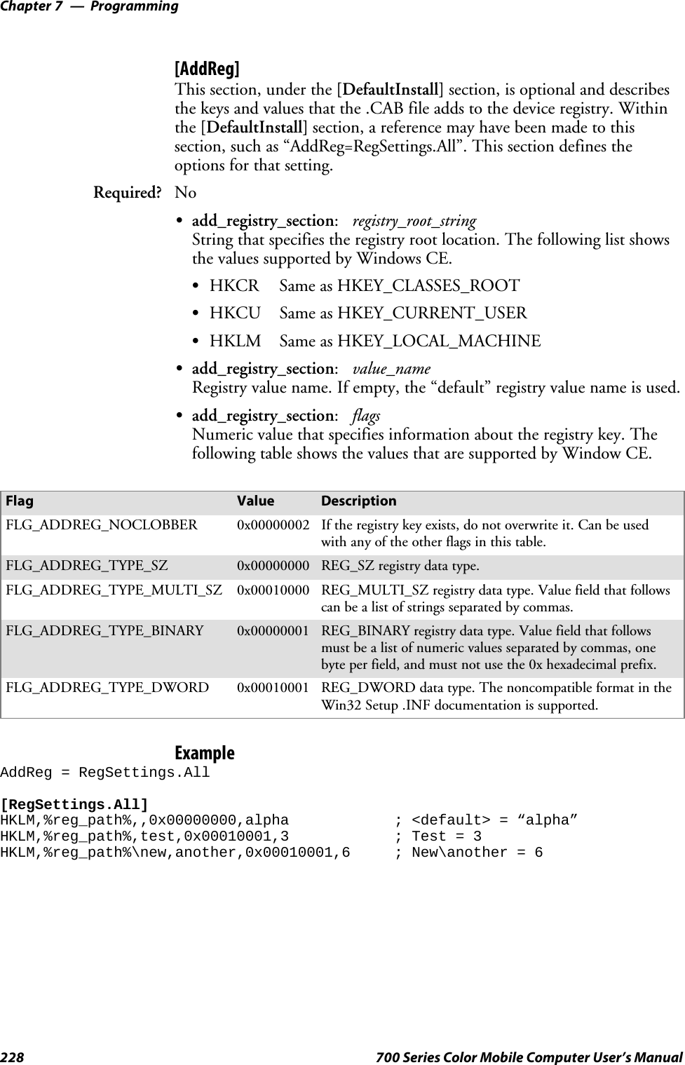 ProgrammingChapter —7228 700 Series Color Mobile Computer User’s Manual[AddReg]This section, under the [DefaultInstall] section, is optional and describesthe keys and values that the .CAB file adds to the device registry. Withinthe [DefaultInstall] section, a reference may have been made to thissection, such as “AddReg=RegSettings.All”. This section defines theoptions for that setting.Required? NoSadd_registry_section:registry_root_stringString that specifies the registry root location. The following list showsthevaluessupportedbyWindowsCE.SHKCR Same as HKEY_CLASSES_ROOTSHKCU Same as HKEY_CURRENT_USERSHKLM Same as HKEY_LOCAL_MACHINESadd_registry_section:value_nameRegistryvaluename.Ifempty,the“default”registryvaluenameisused.Sadd_registry_section:flagsNumeric value that specifies information about the registry key. Thefollowing table shows the values that are supported by Window CE.Flag Value DescriptionFLG_ADDREG_NOCLOBBER 0x00000002 If the registry key exists, do not overwrite it. Can be usedwith any of the other flags in this table.FLG_ADDREG_TYPE_SZ 0x00000000 REG_SZ registry data type.FLG_ADDREG_TYPE_MULTI_SZ 0x00010000 REG_MULTI_SZ registry data type. Value field that followscan be a list of strings separated by commas.FLG_ADDREG_TYPE_BINARY 0x00000001 REG_BINARY registry data type. Value field that followsmust be a list of numeric values separated by commas, onebyte per field, and must not use the 0x hexadecimal prefix.FLG_ADDREG_TYPE_DWORD 0x00010001 REG_DWORD data type. The noncompatible format in theWin32 Setup .INF documentation is supported.ExampleAddReg = RegSettings.All[RegSettings.All]HKLM,%reg_path%,,0x00000000,alpha ; &lt;default&gt; = “alpha”HKLM,%reg_path%,test,0x00010001,3 ; Test = 3HKLM,%reg_path%\new,another,0x00010001,6 ; New\another = 6