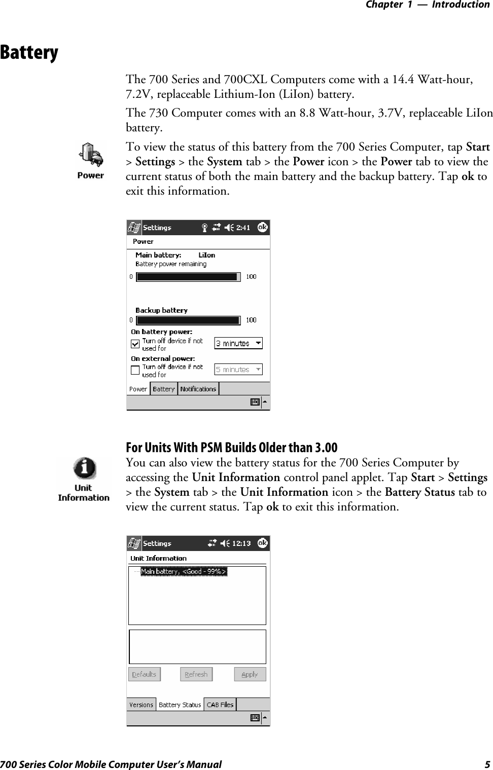 Introduction—Chapter 15700 Series Color Mobile Computer User’s ManualBatteryThe 700 Series and 700CXL Computers come with a 14.4 Watt-hour,7.2V, replaceable Lithium-Ion (LiIon) battery.The 730 Computer comes with an 8.8 Watt-hour, 3.7V, replaceable LiIonbattery.To view the status of this battery from the 700 Series Computer, tap Start&gt;Settings &gt;theSystem tab&gt;thePower icon &gt; the Power tab to view thecurrent status of both the main battery and the backup battery. Tap ok toexit this information.For Units With PSM Builds Older than 3.00You can also view the battery status for the 700 Series Computer byaccessing the Unit Information control panel applet. Tap Start &gt;Settings&gt;theSystem tab&gt;theUnit Information icon &gt; the Battery Status tab toview the current status. Tap ok to exit this information.
